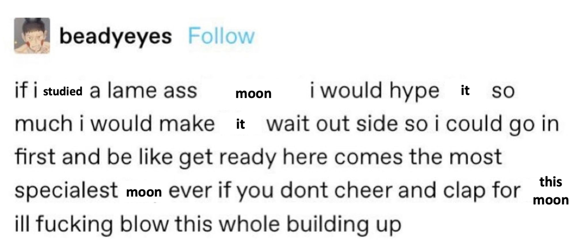 Tumblr post that has been edited to read "If I studied a lame ass moon I would hype it so much I would make it wait outside so I could go in first and be like get ready here comes the most specialist moon ever if you don't cheer and clap for this moon I'll fucking blow this whole building up."