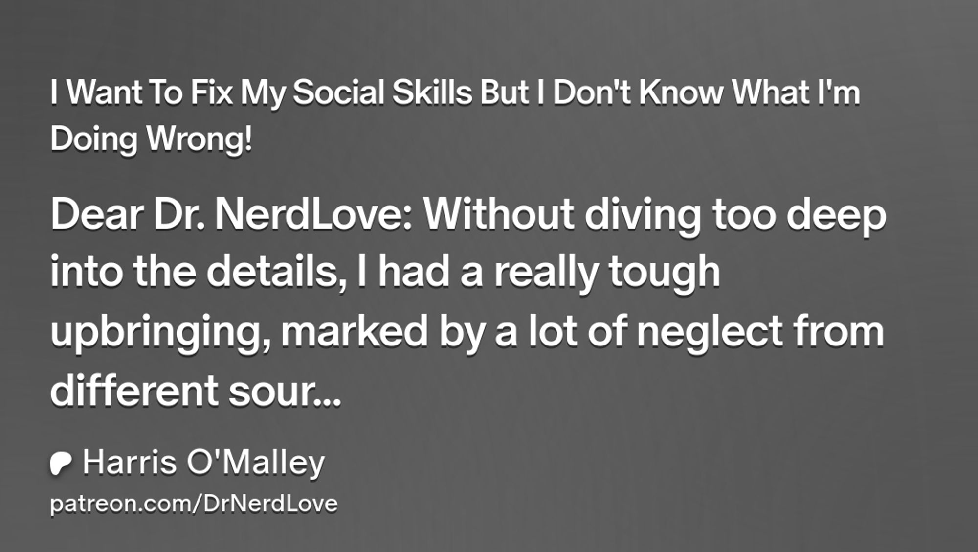 I Want To Fix My Social Skills But I Don't Know What I'm Doing Wrong!
Dear Dr. NerdLove: Without diving too deep into the details, I had a really tough upbringing, marked by a lot of neglect from different sour...