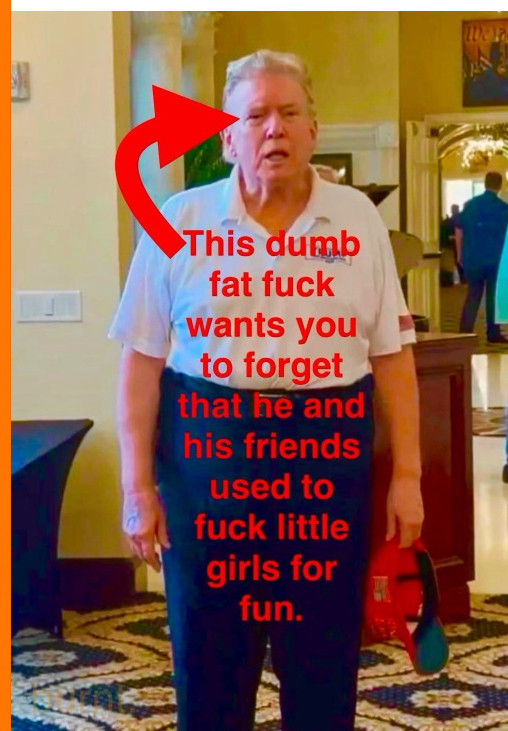 This dumb fat fuck wants you to forget that he and his friends used to fuck little girls for fun.