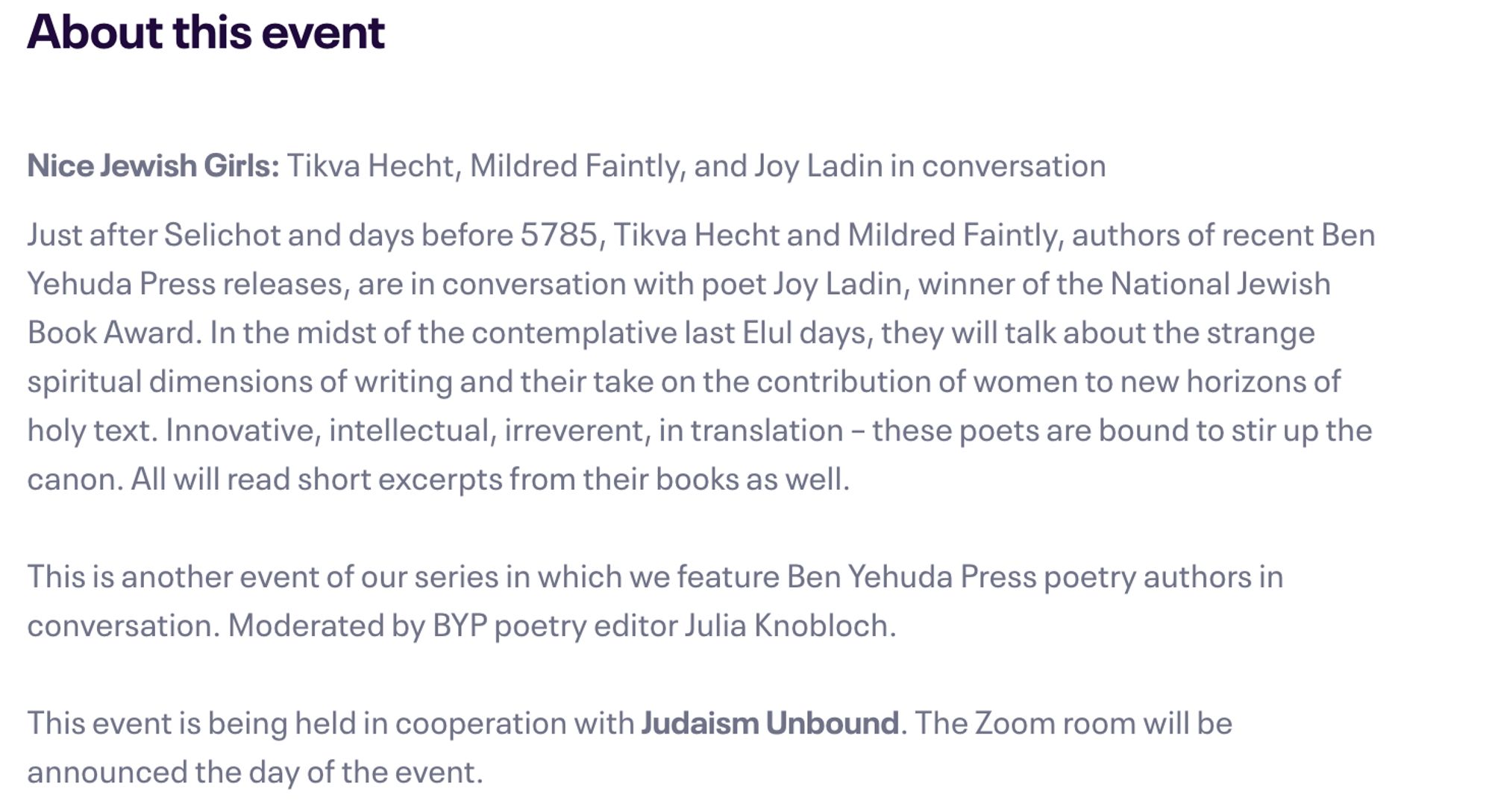 About this event

Nice Jewish Girls: Tikva Hecht, Mildred Faintly, and Joy Ladin in conversation

Just after Selichot and days before 5785, Tikva Hecht and Mildred Faintly, authors of recent Ben Yehuda Press releases, are in conversation with poet Joy Ladin, winner of the National Jewish Book Award. In the midst of the contemplative last Elul days, they will talk about the strange spiritual dimensions of writing and their take on the contribution of women to new horizons of holy text. Innovative, intellectual, irreverent, in translation – these poets are bound to stir up the canon. All will read short excerpts from their books as well.

This is another event of our series in which we feature Ben Yehuda Press poetry authors in conversation. Moderated by BYP poetry editor Julia Knobloch.

This event is being held in cooperation with Judaism Unbound. The Zoom room will be announced the day of the event.