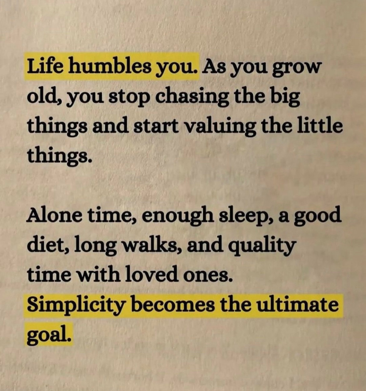 Life humbles you. As you grow old, you stop chasing the big things and start valuing the little things. 

Aline time, enough sleep, a good diet, and quality time with loved ones. 

Simplicity becomes the ultimate goal.