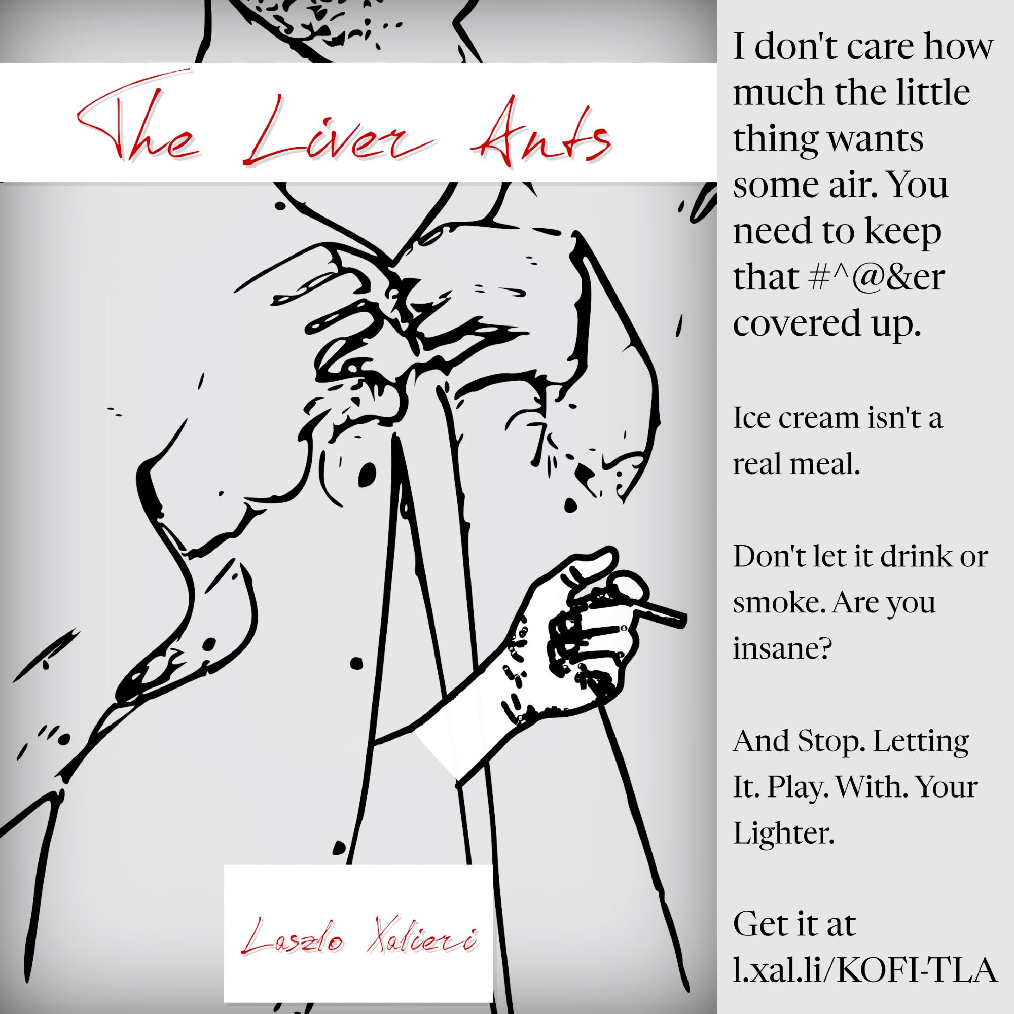 the cover for the short story ebook "The Liver Ants" featuring a hand-drawn torso buttoning a shirt with a small hand emerging from the belly holding a cigarette and a sidebar on the right with the text:

"I don't care how much the little ting wants some ir. You need to keep that #^@&er covered up. Ice cream isn't a real meal. Don't let it drink or smoke. Are you insane? And Stop. Letting It. Play. With. Your Lighter."

and the link to the store for purchase at https://l.xal.li/KOFI-TLA