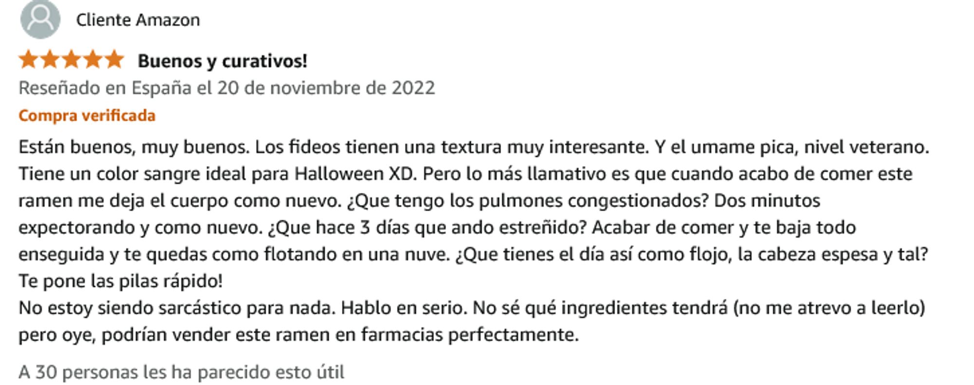 Comentario de Samyang Spicy Fried Chicken Noodles (Buldalk Bokkeum Myeon) pack de 5 donde pone con valoración de cinco estrellas: "Buenos y curativos! Están buenos, muy buenos. Los fideos tienen una textura muy interesante. Y el umame pica, nivel veterano. Tiene un color sangre ideal para Halloween XD. Pero lo más llamativo es que cuando acabo de comer este ramen me deja el cuerpo como nuevo. ¿Qué tengo los pulmones congestionados? Dos minutos expectorando y como nuevos. ¿Qué hace 3 días que andas estreñido? Acaba de comer y te baja todo enseguida y te quedas como flotando en una nuve. ¿Qué tienes el día así como flojo, la cabeza espesa y tal? Te pone las pilas rápido. No estoy siendo sarcástico para nada. Hablo en serio. No sé qué ingredientes tendrá (no me atrevo a leerlo) pero oye, podrían vender este ramen en farmacias perfectamente." A 30 personas les ha parecido esto útil.