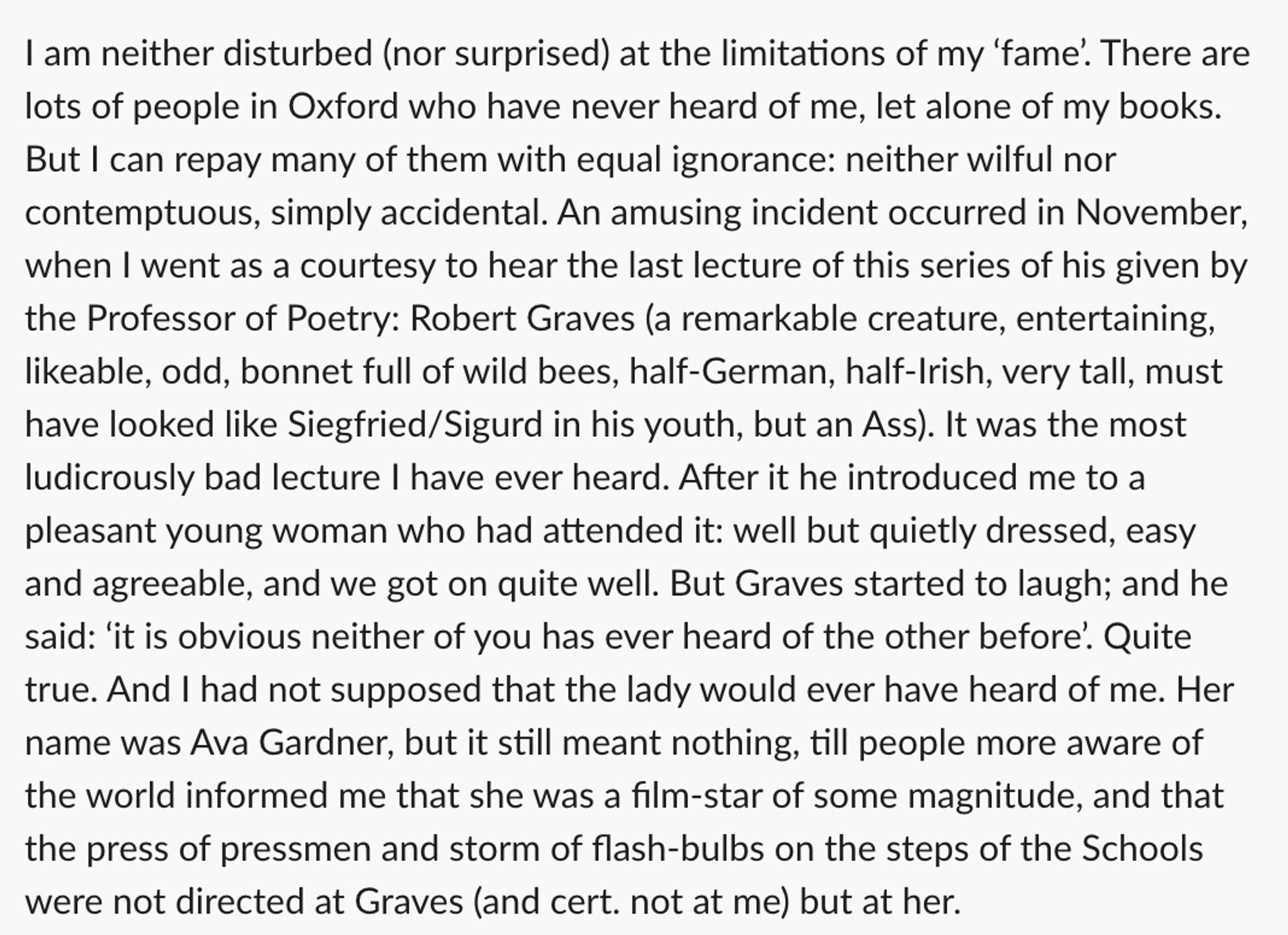 I am neither disturbed (nor surprised) at the limitations of my 'fame'. There are lots of people in Oxford who have never heard of me, let alone of my books.
But I can repay many of them with equal ignorance: neither wilful nor contemptuous, simply accidental. An amusing incident occurred in November, when I went as a courtesy to hear the last lecture of this series of his given by the Professor of Poetry: Robert Graves (a remarkable creature, entertaining, likeable, odd, bonnet full of wild bees, half-German, half-Irish, very tall, must have looked like Siegfried/Sigurd in his youth, but an Ass). It was the most ludicrously bad lecture I have ever heard. After it he introduced me to a pleasant young woman who had attended it: well but quietly dressed, easy and agreeable, and we got on quite well. But Graves started to laugh; and he said: 'it is obvious neither of you has ever heard of the other before. Quite true. And I had not supposed that the lady would ever have heard of me.