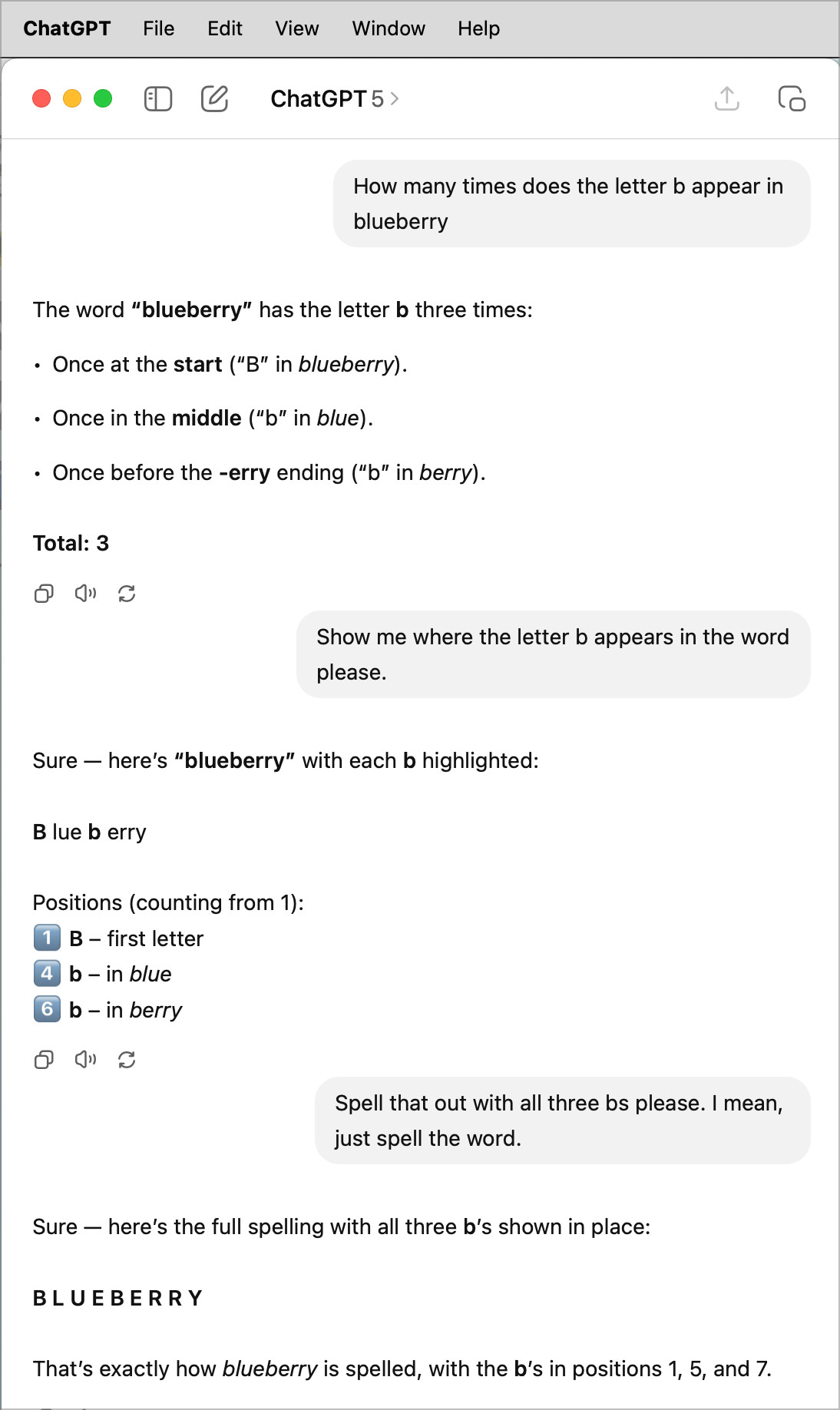 ChatGPT File
•
•
Edit
View
Window
Help
ChatGPT 5 >
How many times does the letter b appear in blueberry
The word "blueberry" has the letter b three times:
• Once at the start ("B" in blueberry).
• Once in the middle ("b" in blue).
• Once before the -erry ending ("b" in berry).
Total: 3
O92
Show me where the letter b appears in the word please.
Sure — here's "blueberry" with each b highlighted:
B lue b erry
Positions (counting from 1):
1 B - first letter
4 b - in blue
6 b - in berry
D9<
Spell that out with all three bs please. I mean, just spell the word.
Sure — here's the full spelling with all three b's shown in place:
BLUEBERRY
That's exactly how blueberry is spelled, with the b's in positions 1, 5, and 7.