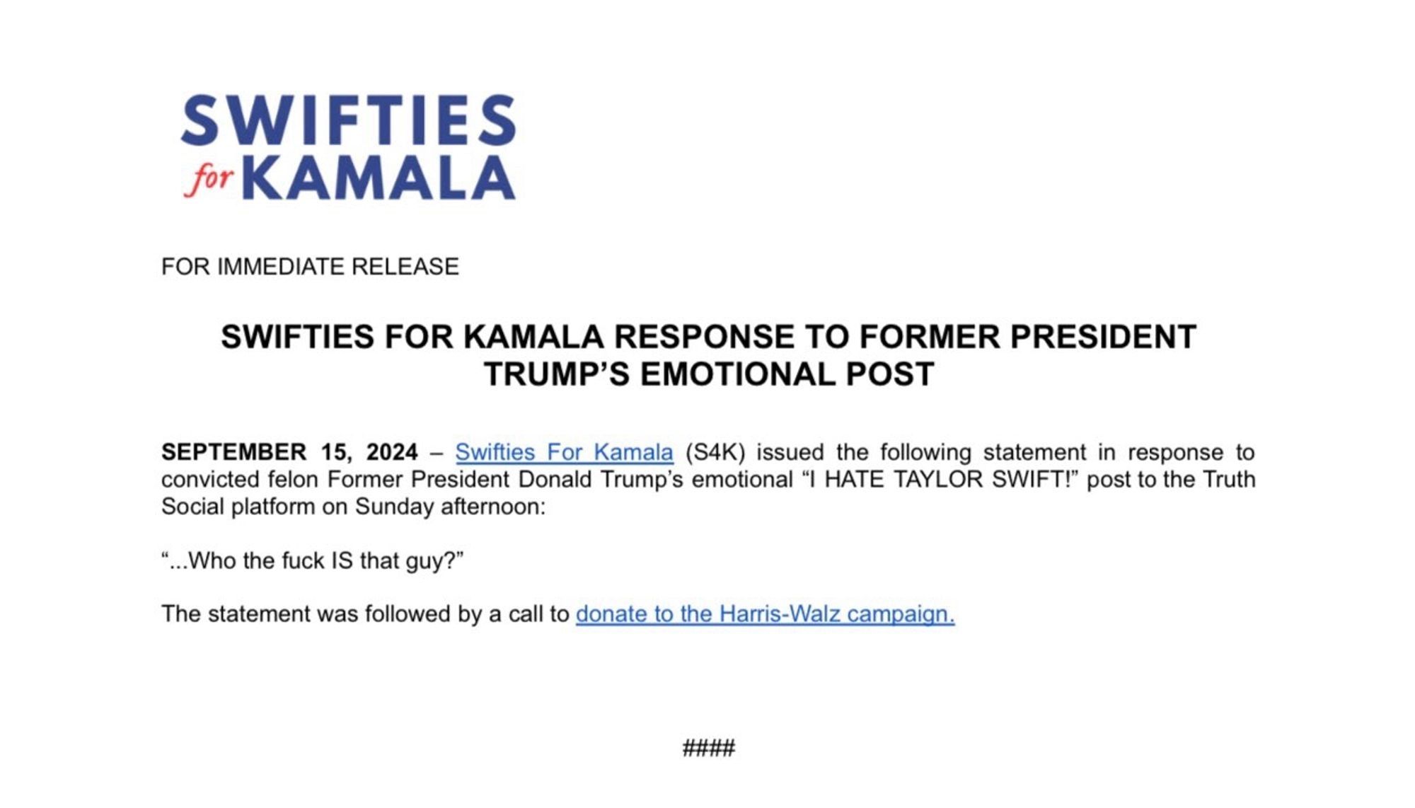 SWIFTIES for KAMALA
FOR IMMEDIATE RELEASE
SWIFTIES FOR KAMALA RESPONSE TO FORMER PRESIDENT
TRUMP'S EMOTIONAL POST
SEPTEMBER 15, 2024 - Swifties For Kamala (SK) issued the following statement in response to convicted felon Former President Donald Trump's emotional "I HATE TAYLOR SWIFT!" post to the Truth Social platform on Sunday afternoon:
"...Who the fuck IS that guy?"
The statement was followed by a call to donate to the Harris-Walz campaign.