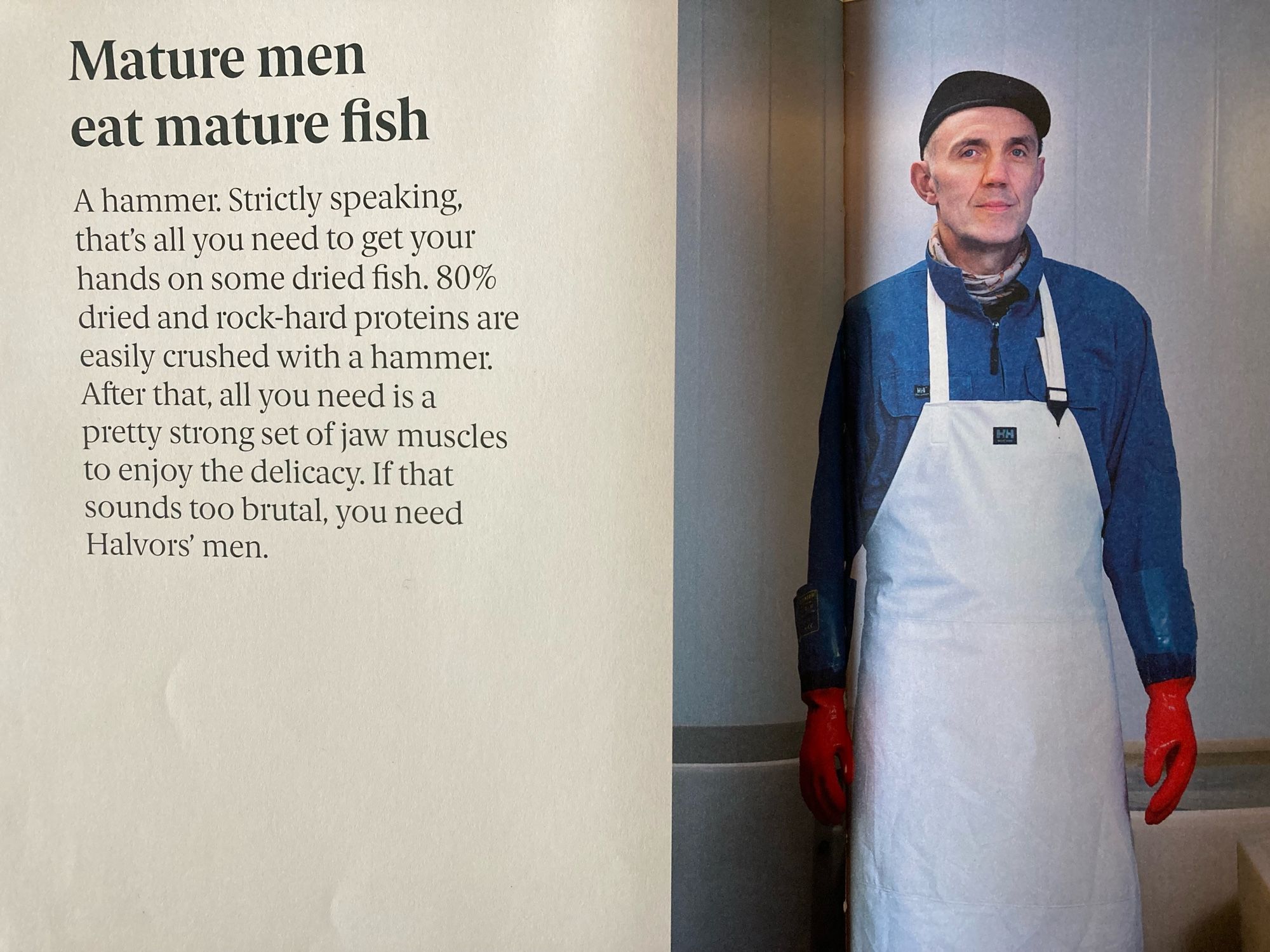 Picture of a Norwegian man who works in fishing industry next to text:“Mature men eat mature fish
A hammer. Strictly speaking, that's all you need to get your hands on some dried fish. 80% dried and rock-hard proteins are easily crushed with a hammer.
After that, all you need is a pretty strong set of jaw muscles to enjoy the delicacy. If that sounds too brutal, you need Halvors' men.”