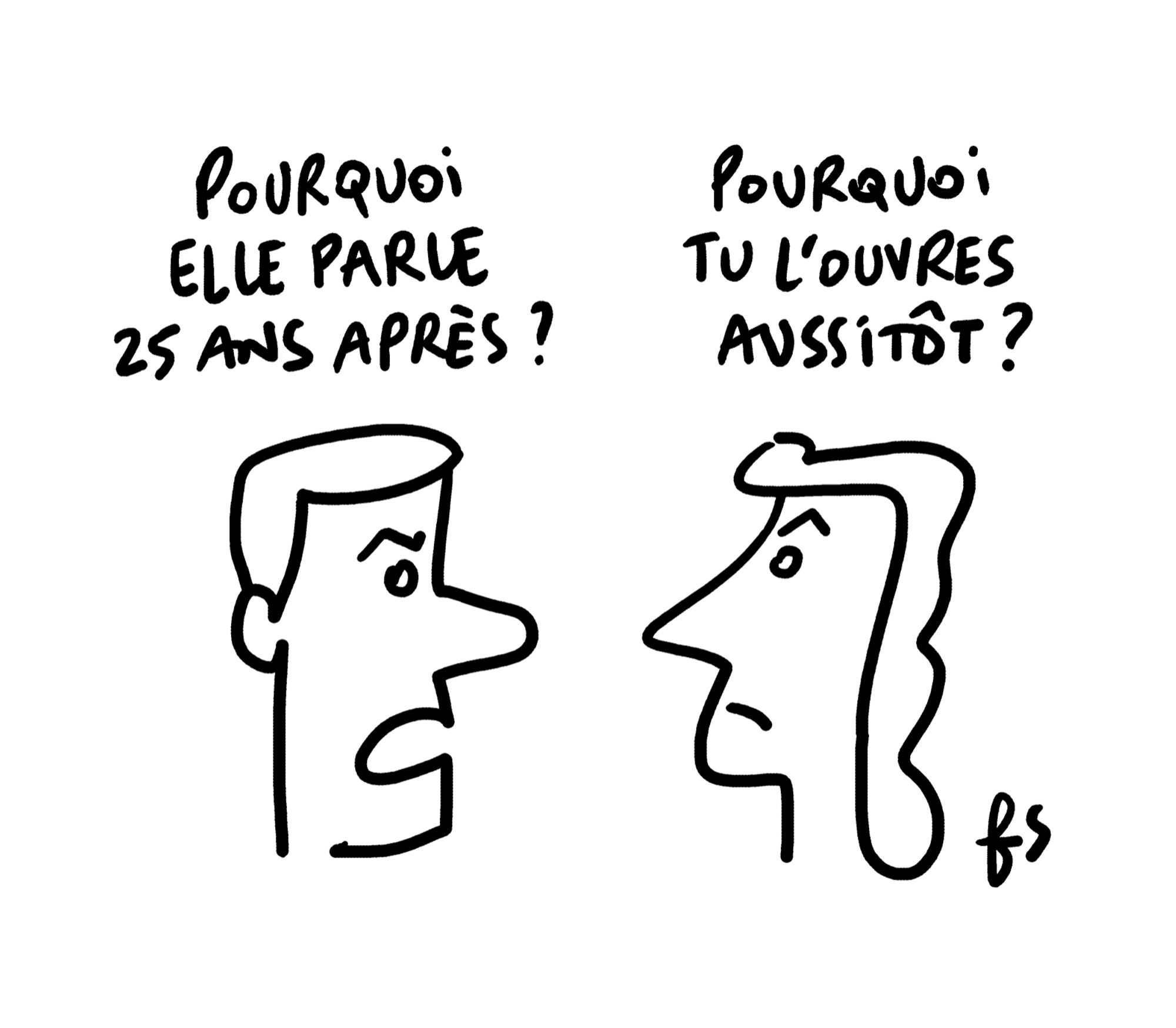 Dessin d'actualité de Fred Sochard. Formes très sobres au crayon noir sur fond blanc.
A gauche une tête d'homme. 
A droite une tête de femme.
L'homme : "Pourquoi elle parle 25 ans après ?"
Le femme : "Pourquoi tu l'ouvres aussitôt ?"