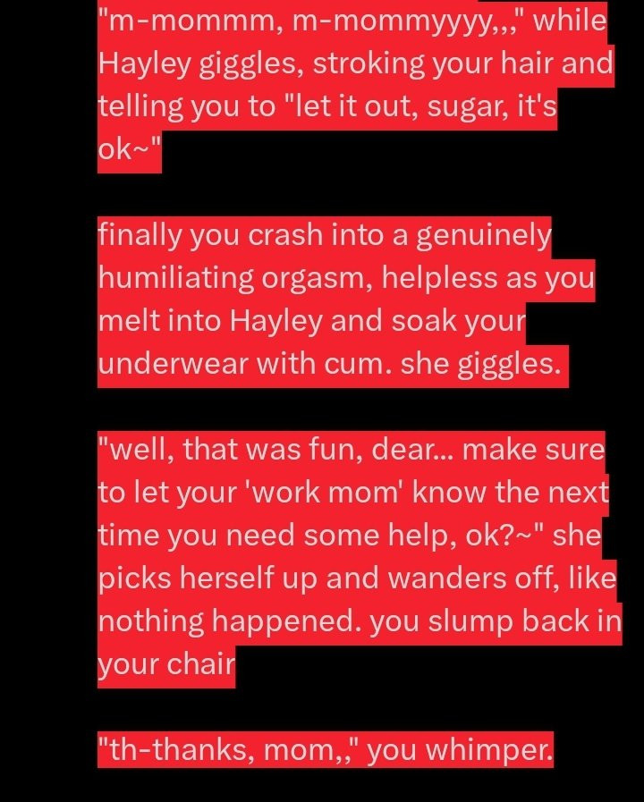 "m-mommm, m-mommyyy,," while Hayley giggles, stroking your hair and telling you to "let it out, sugar, it's ok~"

finally you crash into a genuinely humiliating orgasm, helpless as you melt into Hayley and soak your underwear with cum. she giggles. 

"well, that was fun dear... make sure to let you 'work mom' know the next time you need some help, ok?~" she picks herself up and wanders off, like nothing happened. you slump back in your chair.

"th-thanks, mom,," you whimper.