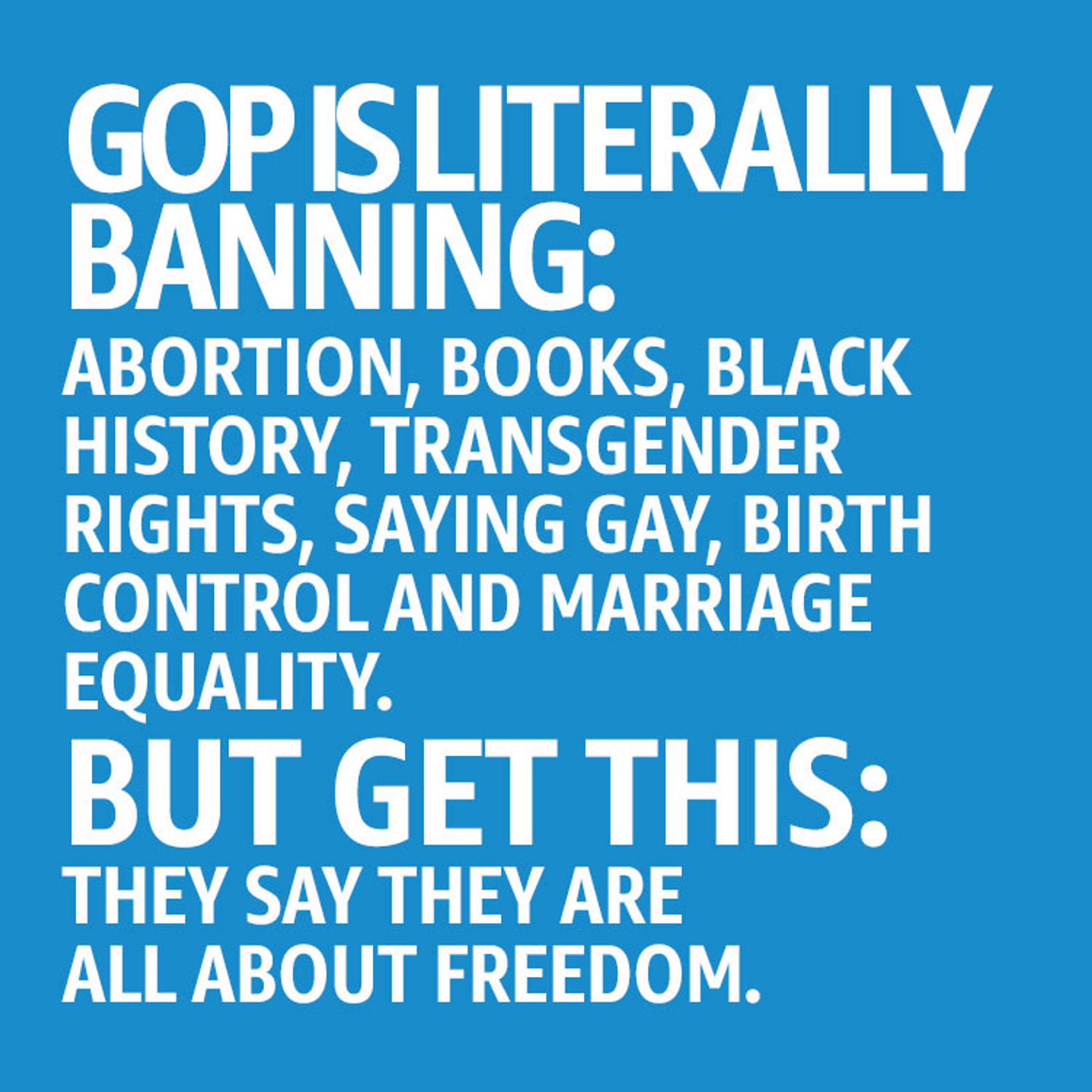 Blue background with white text that reads: “ GOP is literally banning: Abortion, Books, Black History, Transgender Rights, Saying Gay, Birth Control and Marriage Equality. But get this: they say they are all about freedom.”