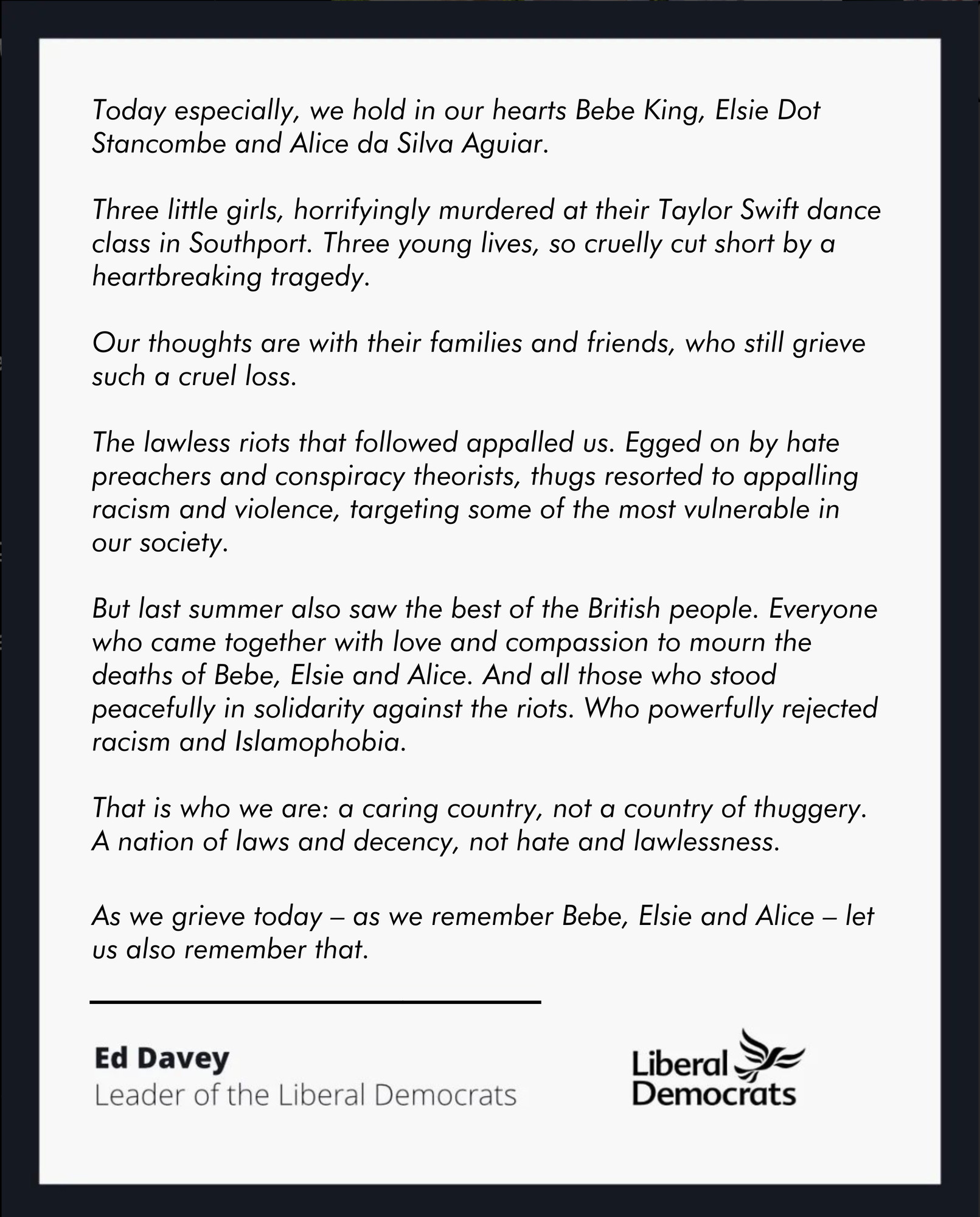 (summary of statement from Ed Davey on Southport tragedy)

Ed Davey says we hold in our hearts Bebe, Elsie and Alice—three little girls, horrifyingly murdered. He says our thoughts are with their families and friends, who still grieve such a cruel loss. He condemns the appalling racism and violence egged on by hate preachers and conspiracy theorists, and honours everyone who came together with love and compassion, and who stood peacefully in solidarity, rejecting racism and Islamophobia.