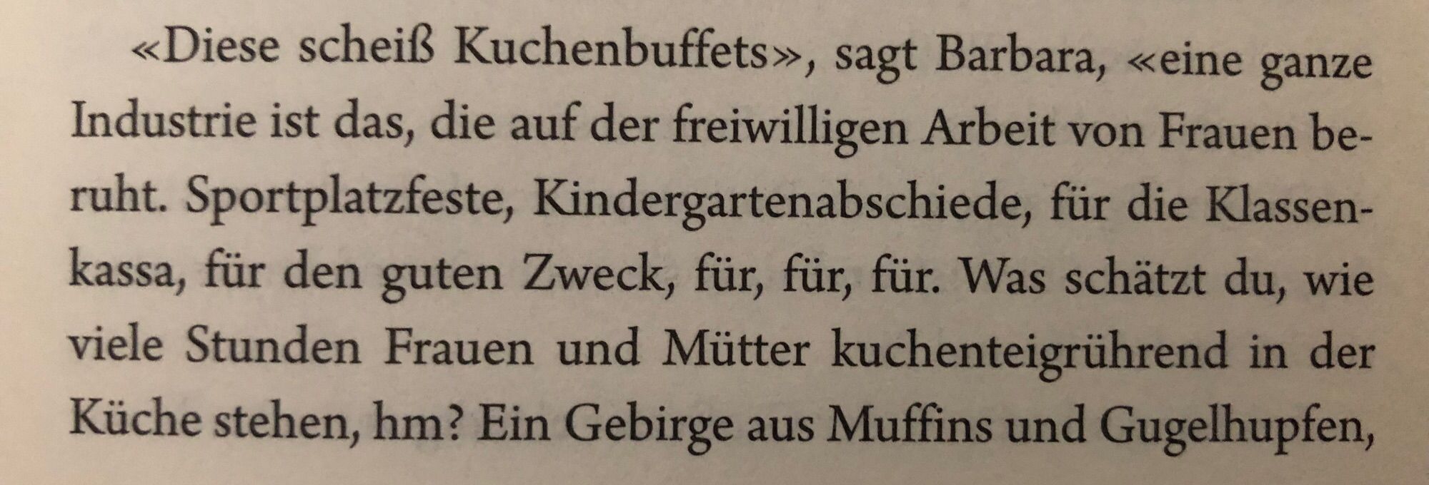 Foto eines Abschnitts in einem Buch mit folgendem Text:

„>> Diese scheiß Kuchenbuffets>>, sagt Barbara, << eine ganze Industrie ist das, die auf der freiwilligen Arbeit von Frauen beruht. Sportplatzfeste, Kindergartenabschiede, für die Klassenkassa, für den guten Zweck, für, für, für. Was schätzt du, wie viele Stunden Frauen und Mütter Kuchentheke rührend in der Küche stehen, hm? […]“