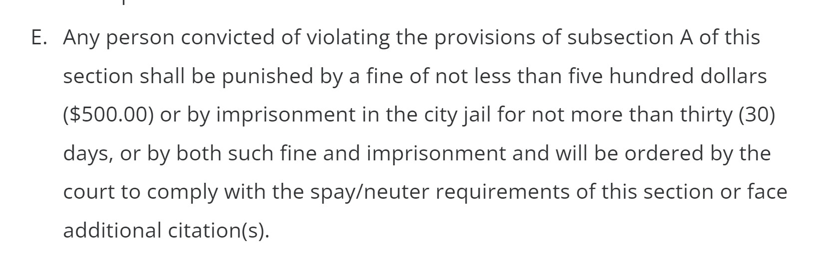 E.Any person convicted of violating the provisions of subsection A of this section shall be punished by a fine of not less than five hundred dollars ($500.00) or by imprisonment in the city jail for not more than thirty (30) days, or by both such fine and imprisonment and will be ordered by the court to comply with the spay/neuter requirements of this section or face additional citation(s).