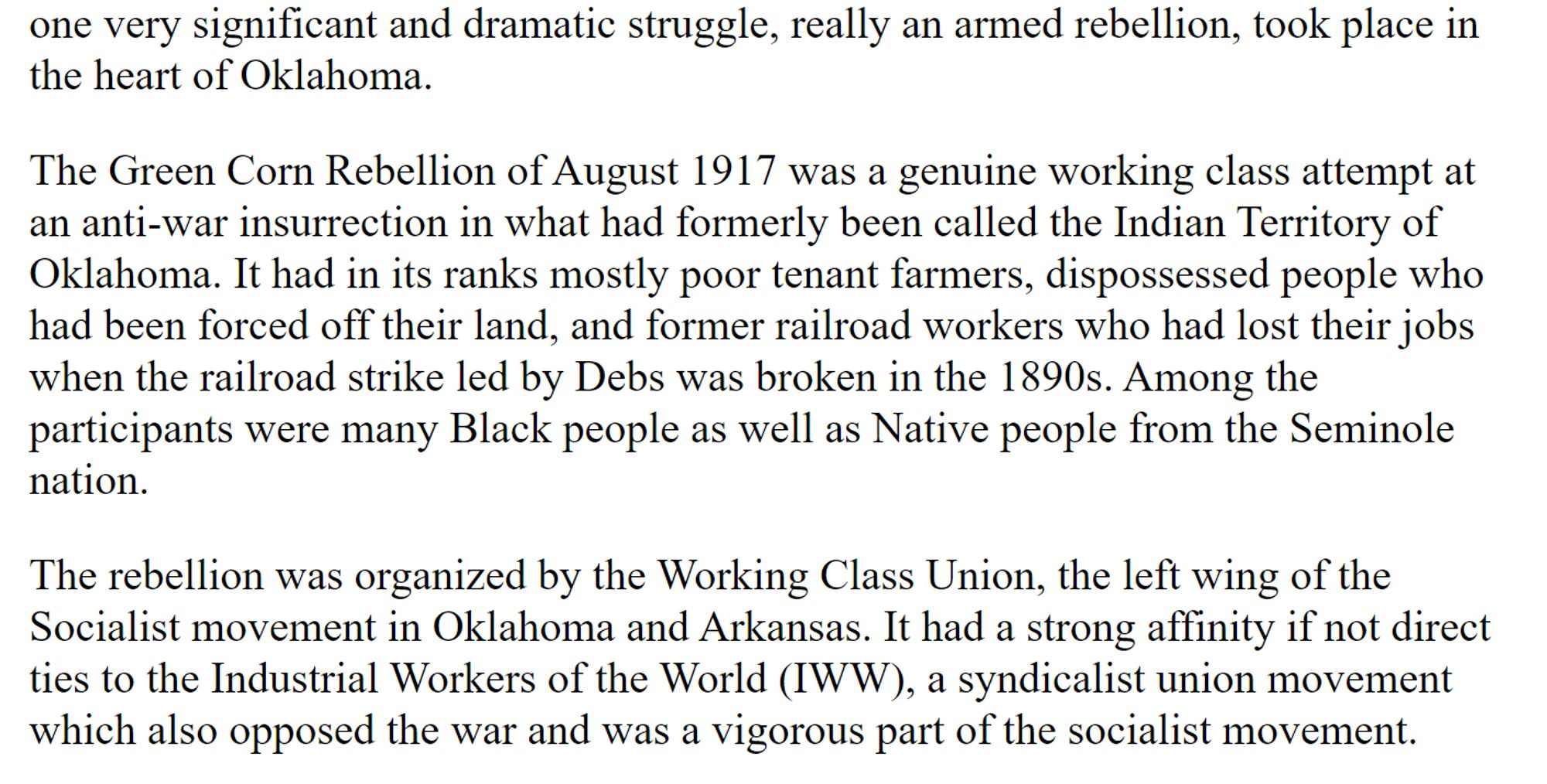 From "The Bolsheviks and War" by Sam Marcy, published 1985.

"one very significant and dramatic struggle, really an armed rebellion, took place in the heart of Oklahoma.

The Green Corn Rebellion of August 1917 was a genuine working class attempt at an anti-war insurrection in what had formerly been called the Indian Territory of Oklahoma. It had in its ranks mostly poor tenant farmers, dispossessed people who had been forced off their land, and former railroad workers who had lost their jobs when the railroad strike led by Debs was broken in the 1890s. Among the participants were many Black people as well as Native people from the Seminole nation.

The rebellion was organized by the Working Class Union, the left wing of the Socialist movement in Oklahoma and Arkansas. It had a strong affinity if not direct ties to the Industrial Workers of the World (IWW), a syndicalist union movement which also opposed the war and was a vigorous part of the socialist movement."