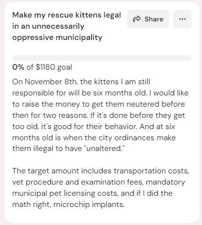 Screenshot of the kofi goal: gake my rescue kittens legal in an unnecessarily oppressive municipality
0%
0% of $1180 goal
On November 8th, the kittens I am still responsible for will be six months old. I would like to raise the money to get them neutered before then for two reasons. If it's done before they get too old, it's good for their behavior. And at six months old is when the city ordinances make them illegal to have "unaltered."

The target amount includes transportation costs, vet procedure and examination fees, mandatory municipal pet licensing costs, and if I did the math right, microchip implants.