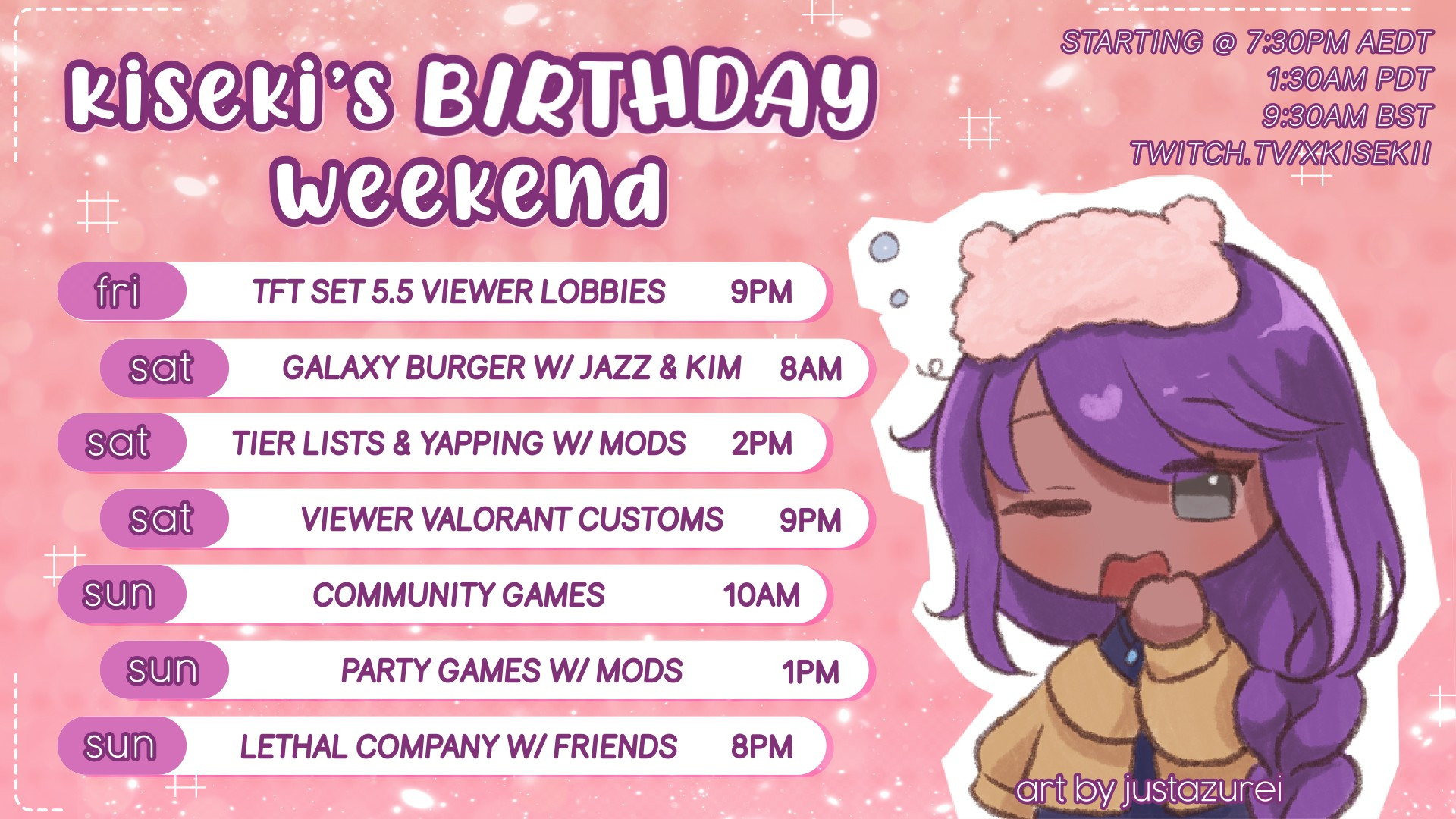 kiseki's birthday weekend

friday tft set 5.5 viewer lobbies 9pm
saturday galaxy burger with jazz & kim 8am
saturday tier lists & yapping with mods 2pm
saturday viewer valorant customs 9pm
sunday community games 10am
sunday party games with mods 1pm
sunday lethal company with friends 8pm

starting at 7:30pm aedt 1:30am pdt 9:30 bst on twitch.tv/xkisekii