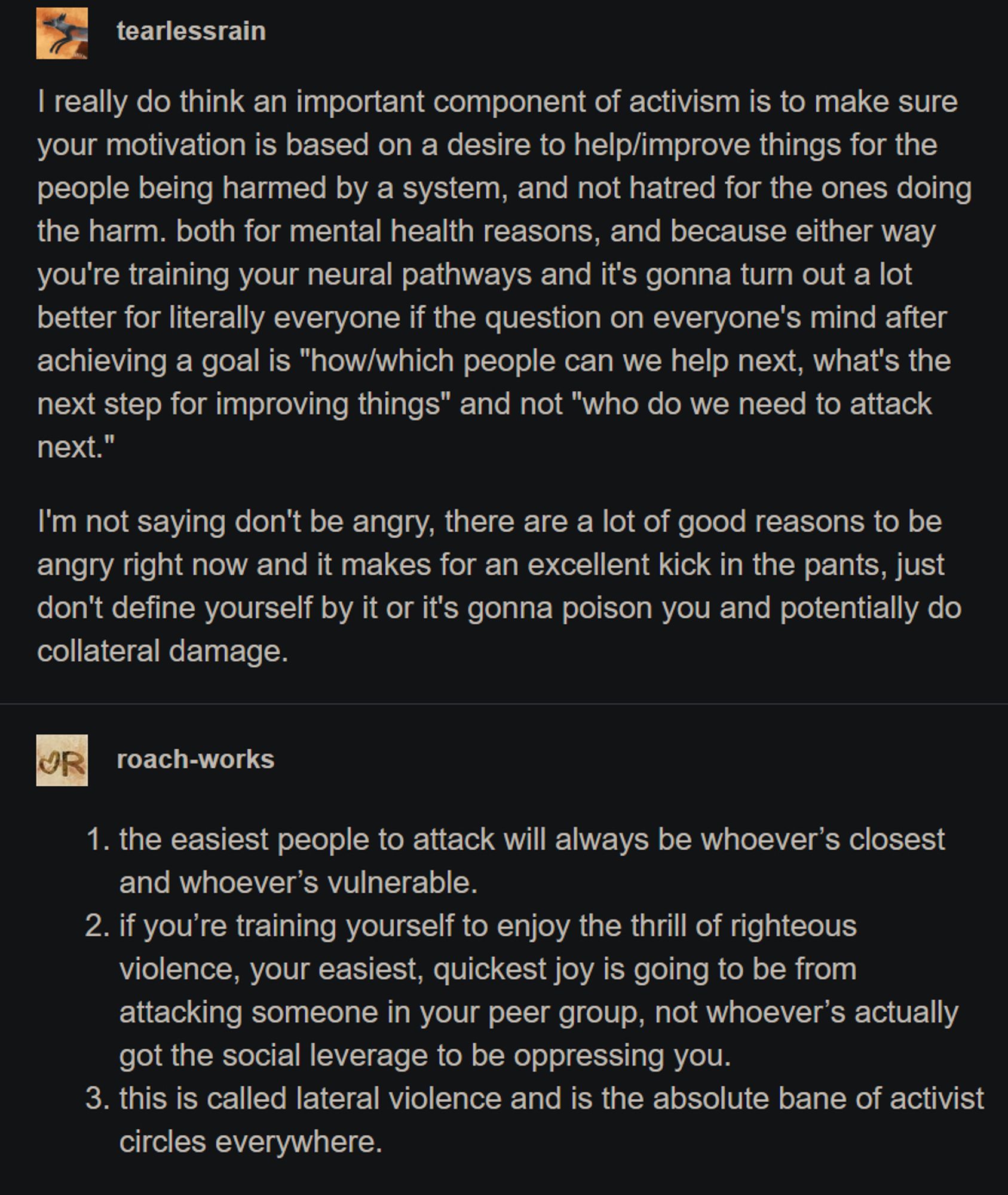 Une composante importante de l'activisme est de s'assurer que votre motivation repose sur un désir d'aider/améliorer la situation des personnes qui sont blessées par un système, et non sur la haine de ceux qui causent le mal. Pour des raisons de santé mentale et parce qu'il sera bien plus bénéfique pour tous que la question une fois qu'un objectif est atteint soit "comment/qui peut-on aider ensuite, quelle est la prochaine étape pour améliorer les choses" et non pas "qui devons-nous attaquer ensuite."
[...]

1. les personnes les + faciles à attaquer seront toujours celles qui sont les plus proches et les plus vulnérables.  
2. si vous vous entraînez à prendre goût à la violence justifiée, votre plaisir le plus facile et le plus rapide viendra du fait d'attaquer quelqu'un de votre groupe de pairs, et non celui qui a réellement le pouvoir social de vous opprimer.  
3. Ça s'appelle de la violence latérale et c'est le fléau absolu de tous les groupes d'activistes.