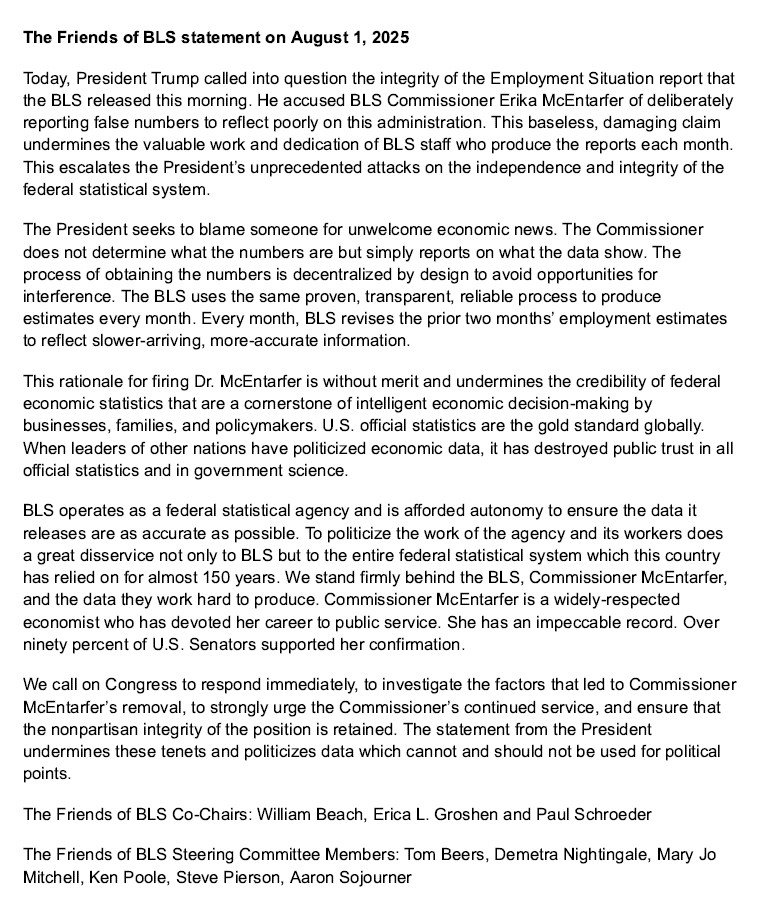 President Trump called into question the integrity of the Employment Situation report that the BLS released this morning. He accused BLS Commissioner Erika McEntarfer of deliberately reporting false numbers to reflect poorly on this administration. This baseless, damaging claim undermines the valuable work and dedication of BLS staff who produce the reports each month. This escalates the President’s unprecedented attacks on the independence and integrity of the federal statistical system.
The President seeks to blame someone for unwelcome economic news. The Commissioner does not determine what the numbers are but simply reports on what the data show. The process of obtaining the numbers is decentralized by design to avoid opportunities for interference. The BLS uses the same proven, transparent, reliable process to produce estimates every month. Every month, BLS revises the prior two months’ employment estimates to reflect slower-arriving, more-accurate information. 
This rationale for firing Dr. McEntarfer is without merit and undermines the credibility of federal economic statistics that are a cornerstone of intelligent economic decision-making by businesses, families, and policymakers. U.S. official statistics are the gold standard globally. When leaders of other nations have politicized economic data, it has destroyed public trust in all official statistics and in government science.

We call on Congress to respond immediately, to investigate the factors that led to Commissioner McEntarfer’s removal, to strongly urge the Commissioner’s continued service, and ensure that the nonpartisan integrity of the position is retained. The statement from the President undermines these tenets and politicizes data which cannot and should not be used for political points.
