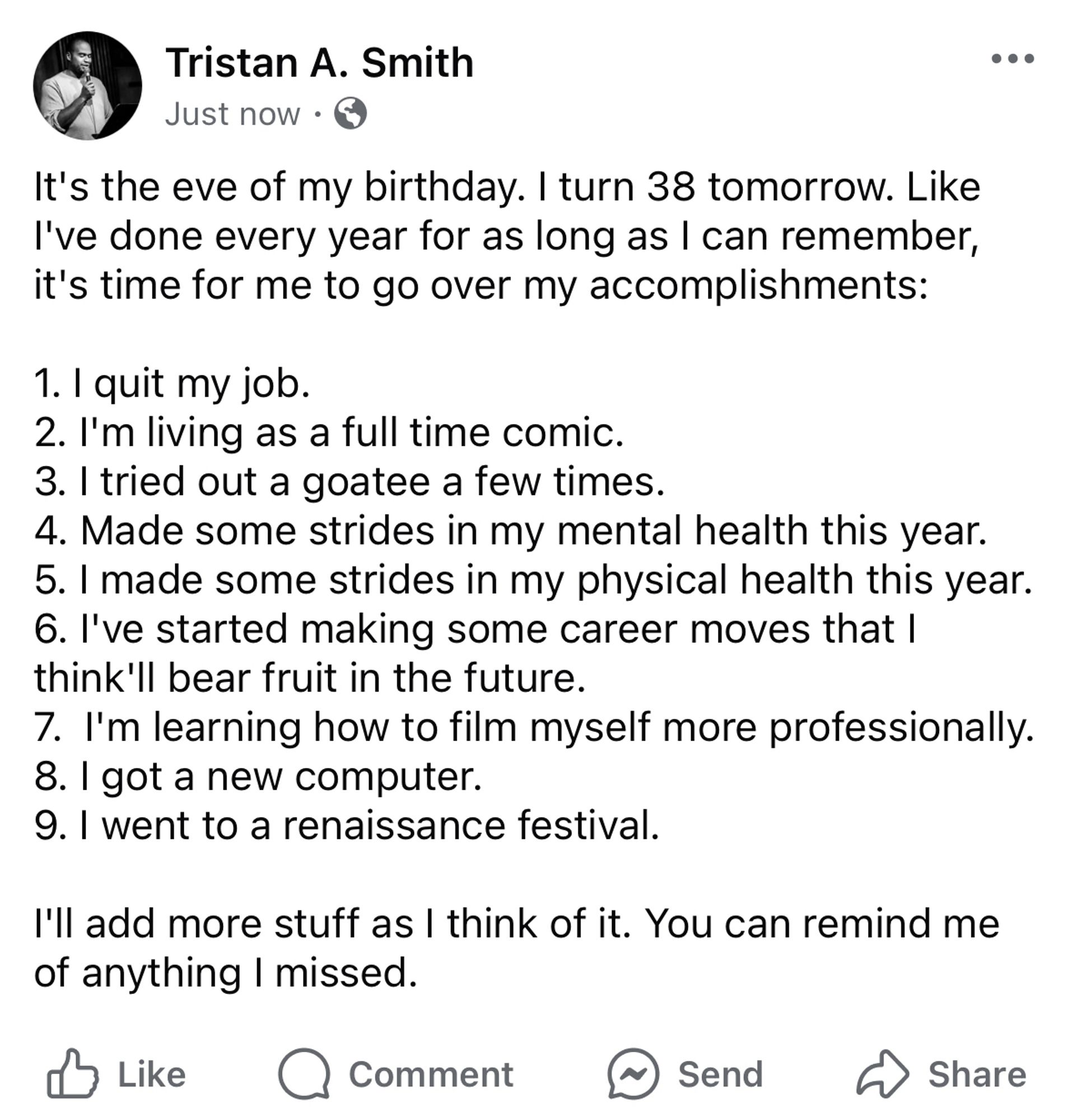 It's the eve of my birthday. I turn 38 tomorrow. Like I've done every year for as long as I can remember, it's time for me to go over my accomplishments:
1. I quit my job.
2. I'm living as a full time comic.
3. I tried out a goatee a few times.
4. Made some strides in my mental health this year.
5. I made some strides in my physical health this year.
6. l've started making some career moves that I think'll bear fruit in the future.
7. I'm learning how to film myself more professionally.
8. I got a new computer.
9. I went to a renaissance festival.
I'll add more stuff as I think of it. You can remind me of anything I missed.