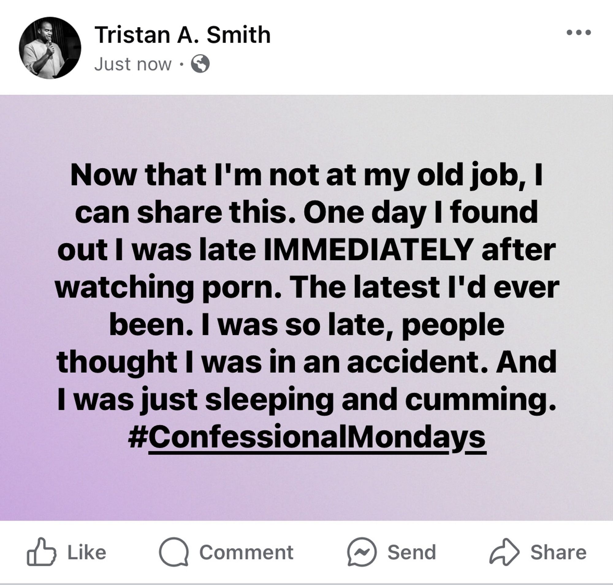 A screenshot of a post from me on Facebook that says, "Now that I'm not at my old job, I can share this. One day I found out I was late IMMEDIATELY after watching porn. The latest I'd ever been. I was so late, people thought I was in an accident. And I was just sleeping and cumming.
#ConfessionalMondays"