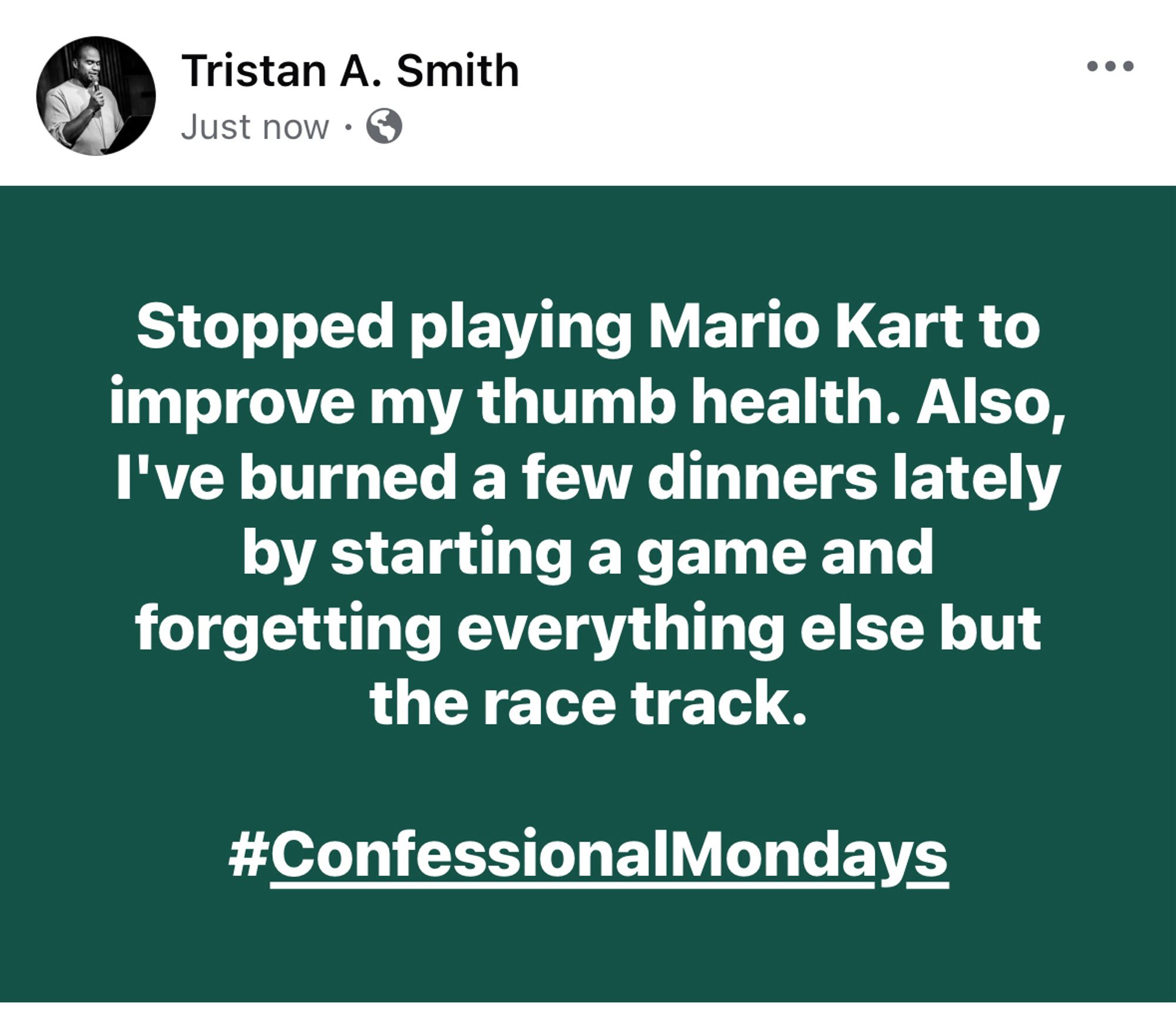 A screenshot of a Facebook post by me that says, "Stopped playing Mario Kart to improve my thumb health. Also, I've burned a few dinners lately by starting a game and forgetting everything else but the race track.

#ConfessionalMondays"