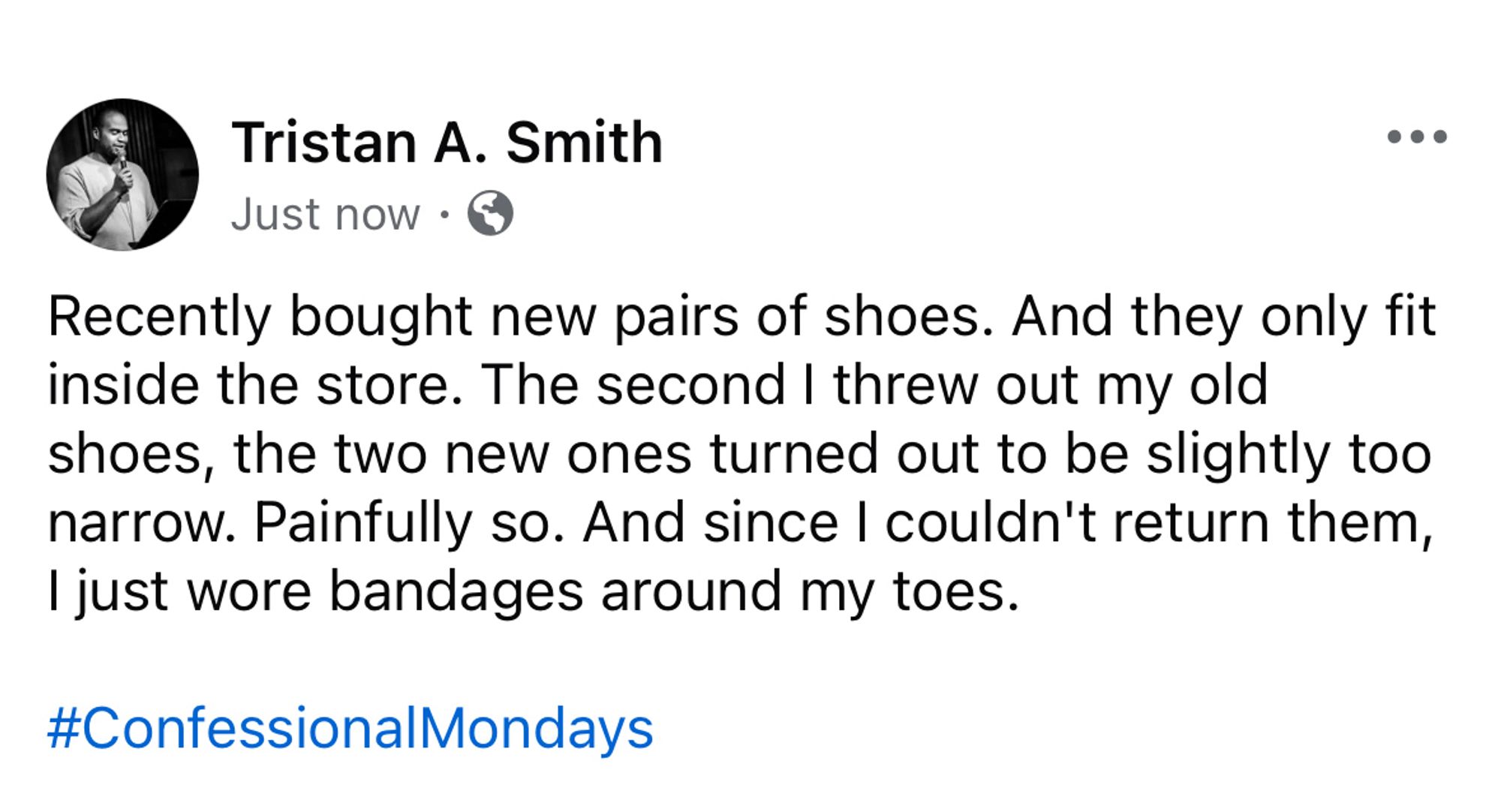 A screenshot of a Facebook post by me that says, "Recently bought new pairs of shoes. And they only fit inside the store. The second I threw out my old shoes, the two new ones turned out to be slightly too narrow. Painfully so. And since I couldn't return them, I just wore bandages around my toes.

#ConfessionalMondays"