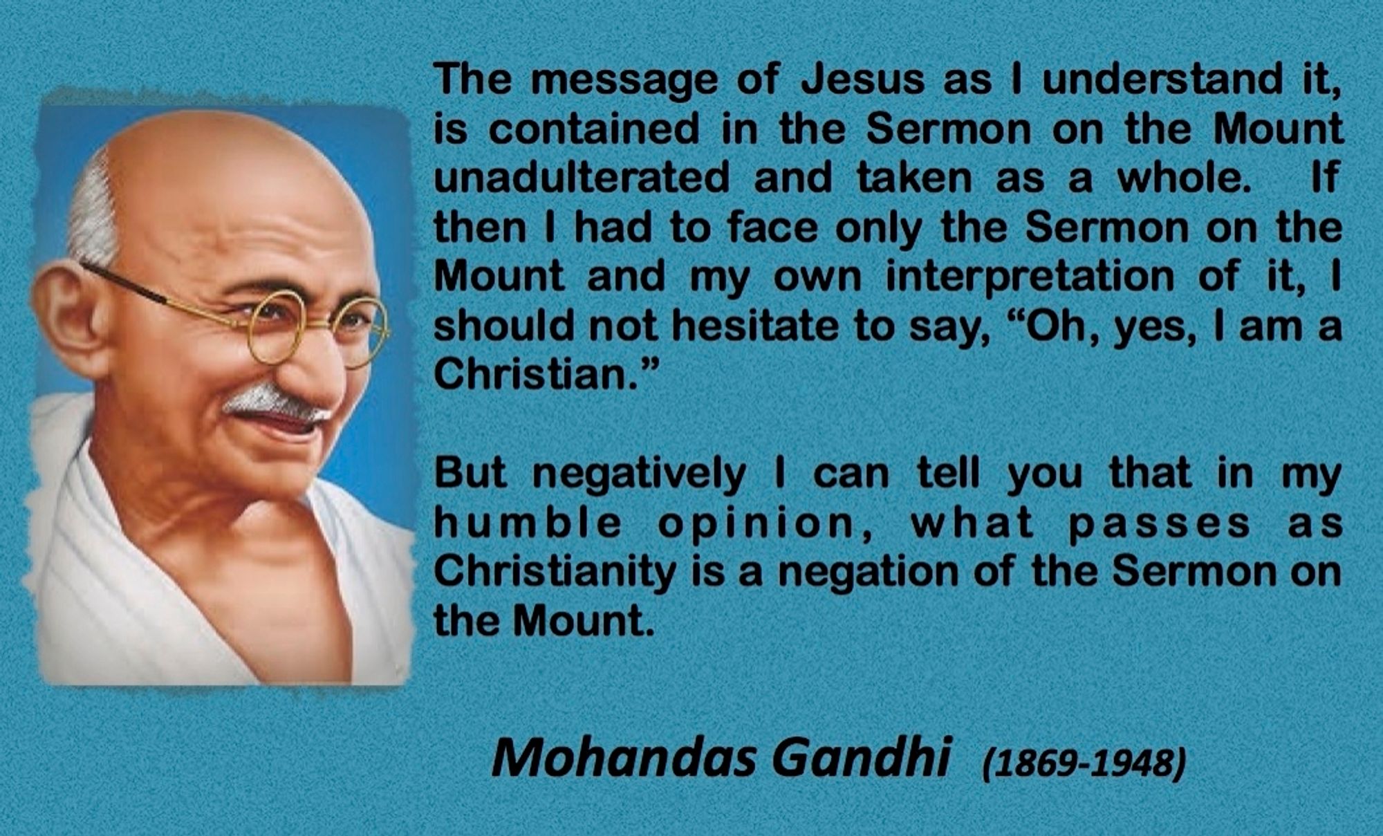 Hence, for Gandhi, "...the Sermon on the Mount was the whole of Christianity...."⁵⁵ But he discovered that the so-called Christians have given up the teaching of the Sermon on the Mount on non­violence.⁵⁶ So "...much of what passes as Christianity is a negation of the Sermon on the Mount."⁵⁷
https://www.mkgandhi.org/articles/mahatma-gandhi-and-sermon-on-the-mount.php