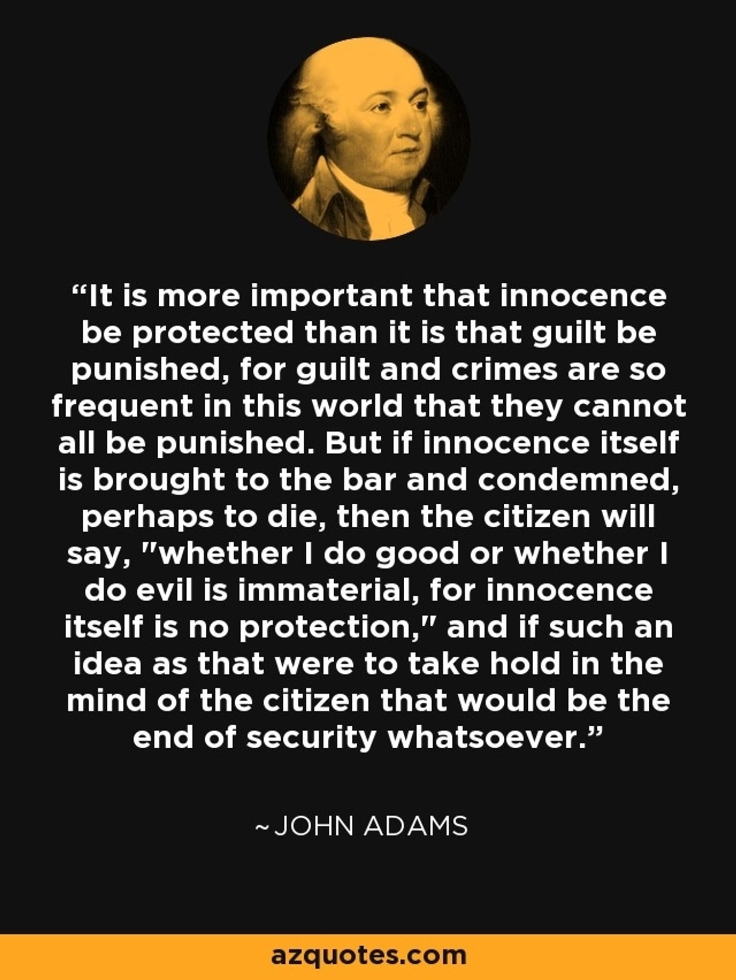 "We find, in the rules laid down by the greatest English Judges, who have been the brightest of mankind; We are to look upon it as more beneficial, that many guilty persons should escape unpunished, than one innocent person should suffer. The reason is, because it’s of more importance to community, that innocence should be protected, than it is, that guilt should be punished; for guilt and crimes are so frequent in the world, that all of them cannot be punished; and many times they happen in such a manner, that it is not of much consequence to the public, whether they are punished or not. But when innocence itself, is brought to the bar and condemned, especially to die, the subject will exclaim, it is immaterial to me, whether I behave well or ill; for virtue itself, is no security. And if such a sentiment as this, should take place in the mind of the subject, there would be an end to all security what so ever."
https://en.wikipedia.org/wiki/Blackstone%27s_ratio