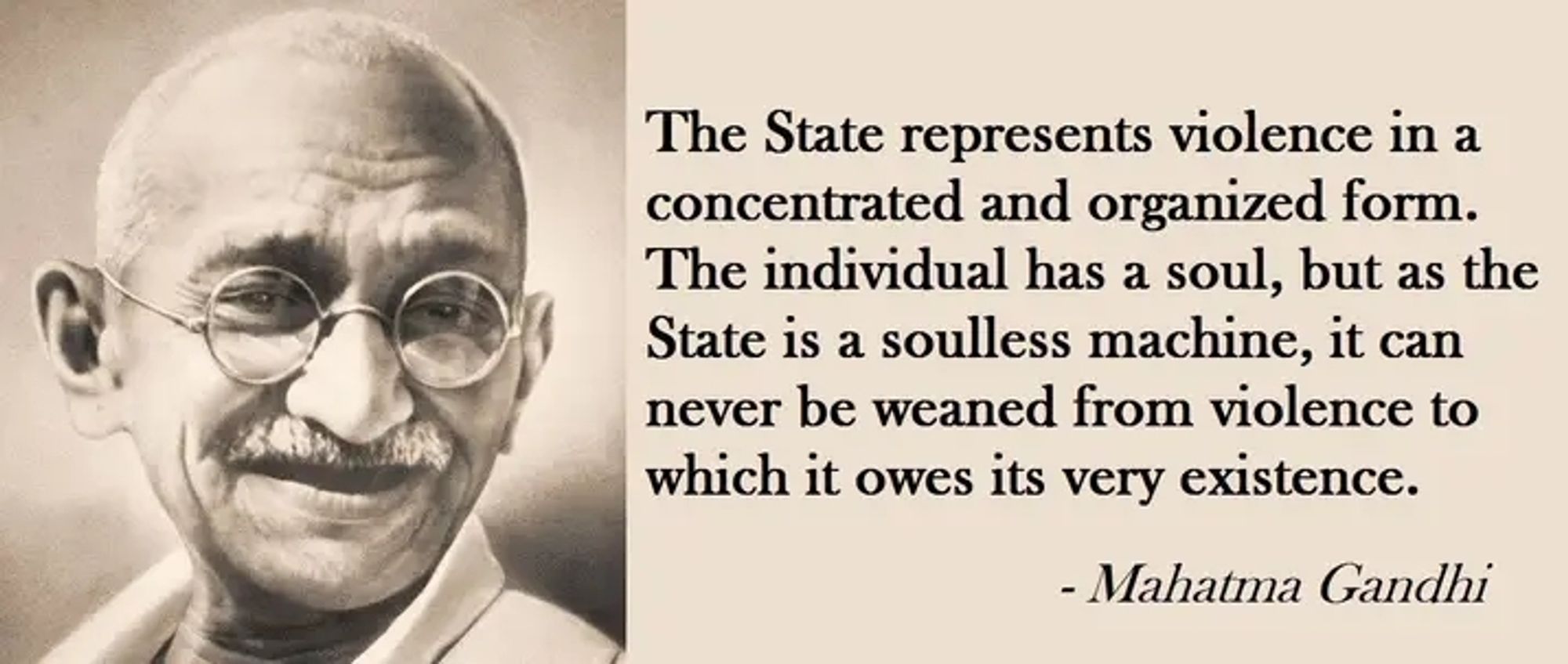 "It is my firm conviction that if the State suppressed capitalism by violence, it will be caught in the coils of violence itself, and fail to develop nonviolence at any time. The State represents violence in a concentrated and organized form. The individual has a soul, but as the State is a soulless machine, it can never be weaned from violence to which it owes its very existence."
https://www.mkgandhi.org/momgandhi/chap26.php