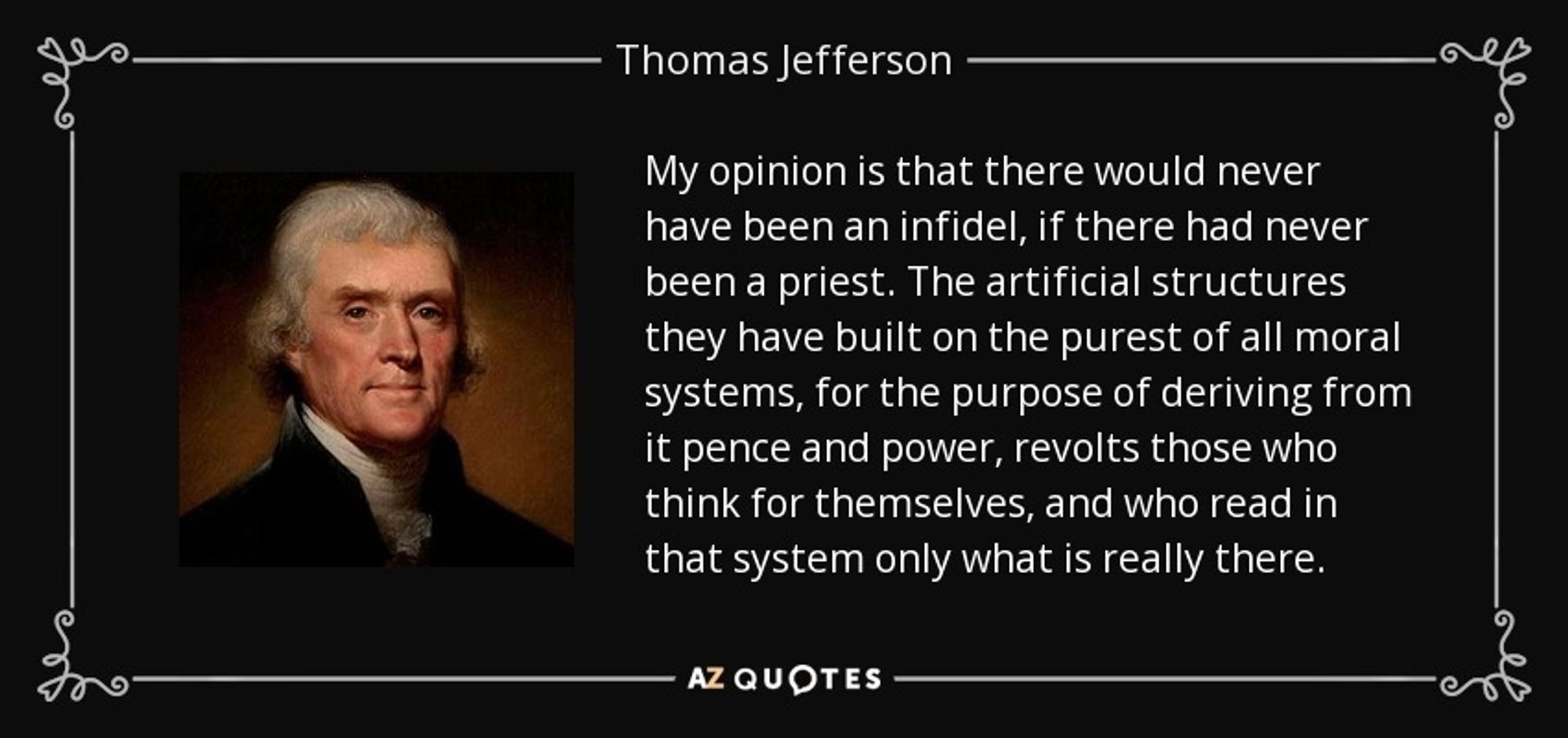 "my opinion is that there would never have been an infidel, if there had never been a priest. the artificial structures they have built on the purest of all moral systems, for the purpose of deriving from it pence and power, revolts those who think for themselves, and who read in that system only what is really there."
https://founders.archives.gov/documents/Jefferson/03-10-02-0186#:~:text=my%20opinion%20is%20that%20there,only%20what%20is%20really%20there.