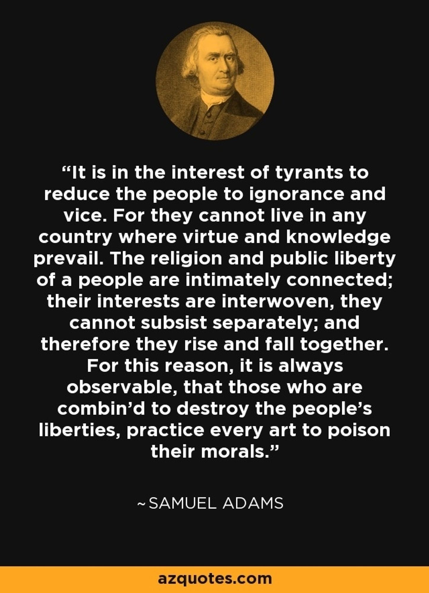 "It is in the Interest of Tyrants to reduce the People to Ignorance and Vice. For they cannot live in any Country where Virtue and Knowledge prevail. The Religion and public Liberty of a People are intimately connected; their Interests are interwoven, they cannot subsist separately; and therefore they rise and fall together. For this Reason, it is always observable, that those who are combin'd to destroy the People's Liberties, practice every Art to poison their Morals."
https://www.gutenberg.org/cache/epub/2092/pg2092-images.html