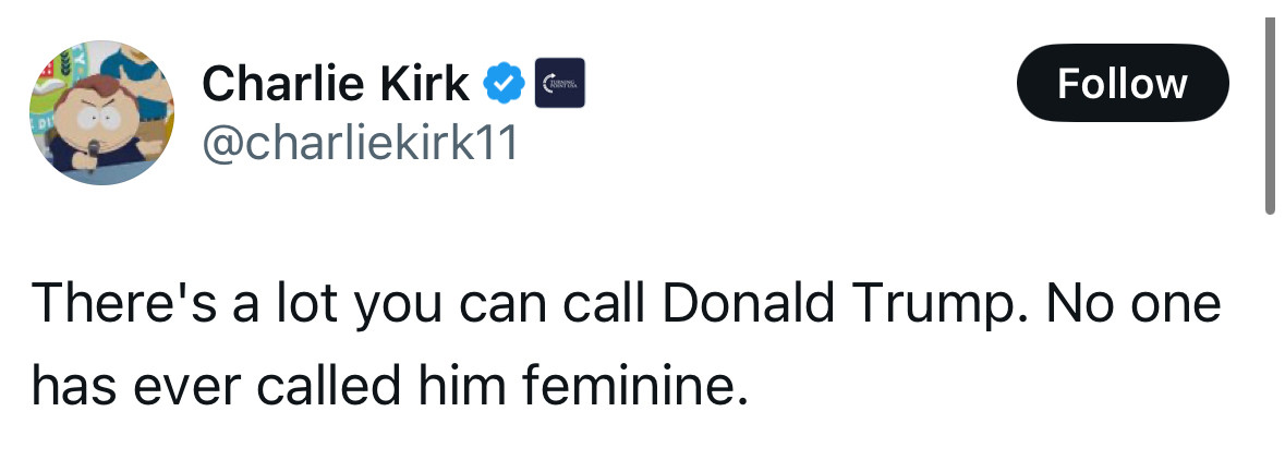 Charlie Kirk
@charliekirk11

There's a lot you can call Donald Trump. No one has ever called him feminine.