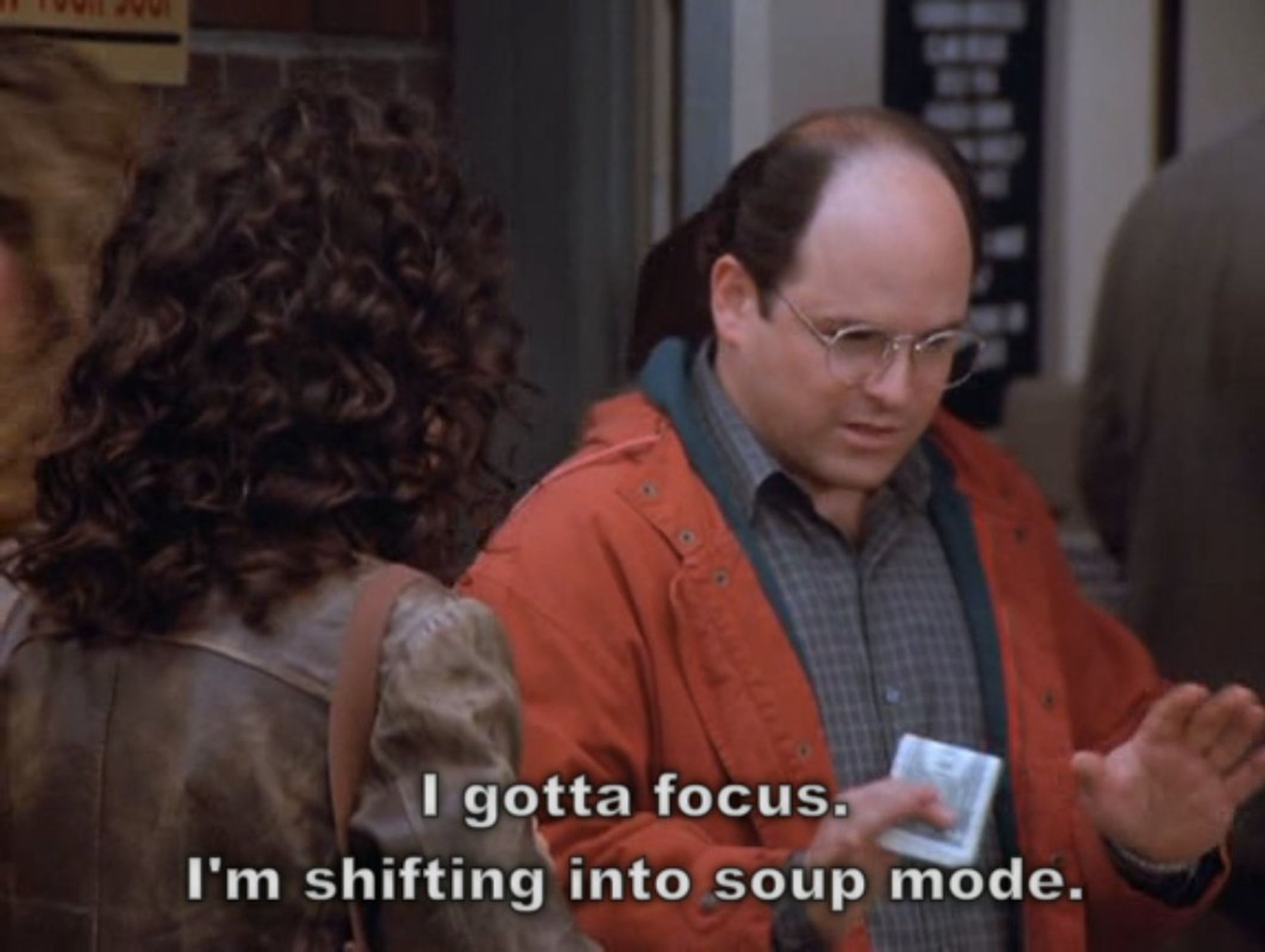 George Costanza in line, insisting to Elaine; "I gotta focus. I'm shifting into soup mode."