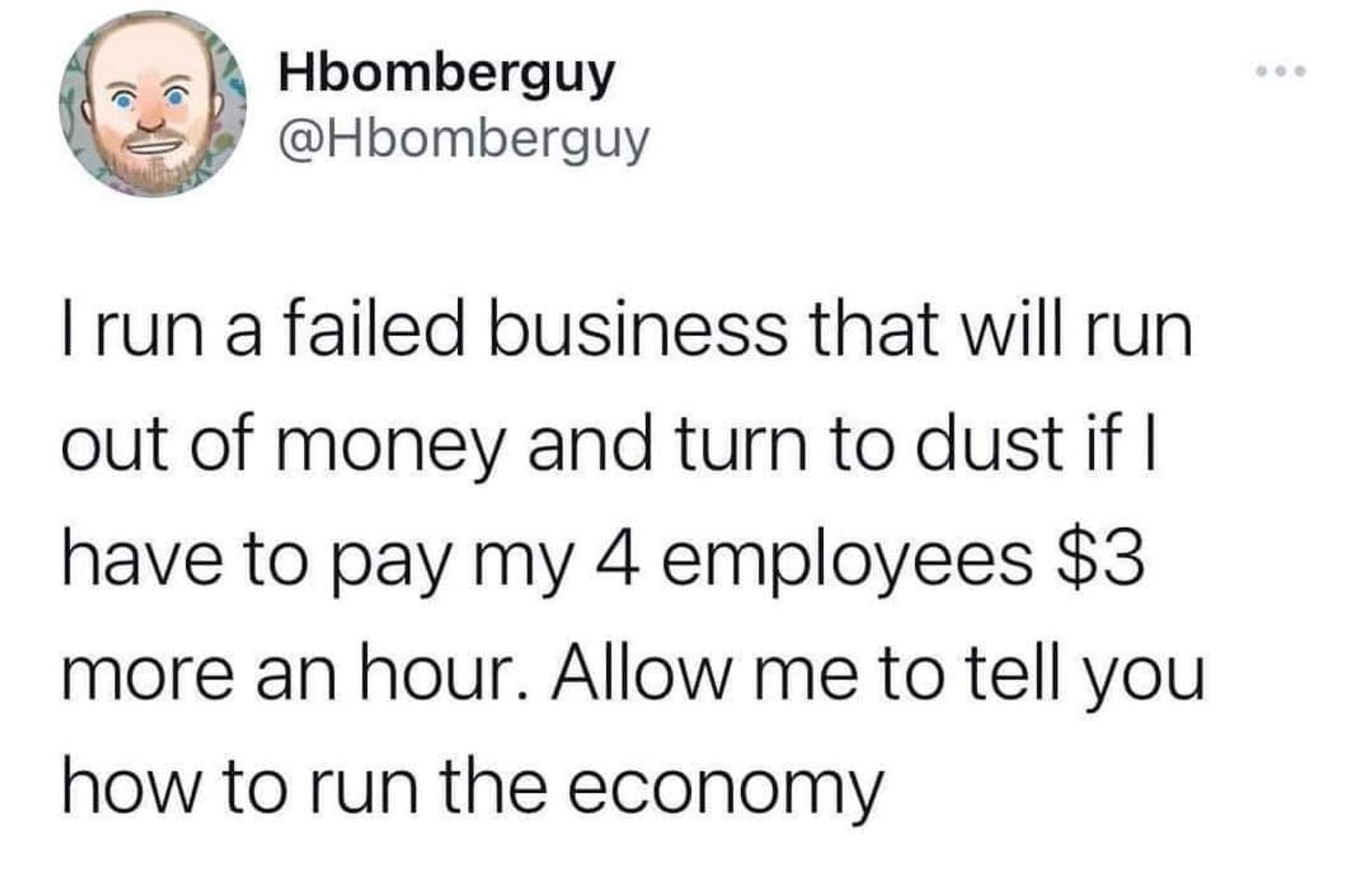 Tweet from Hbomberguy:

I run a failed business that will run out of money and turn to dust if I have to pay my 4 employees $3 more an hour. Allow me to tell you how to run the Economy.