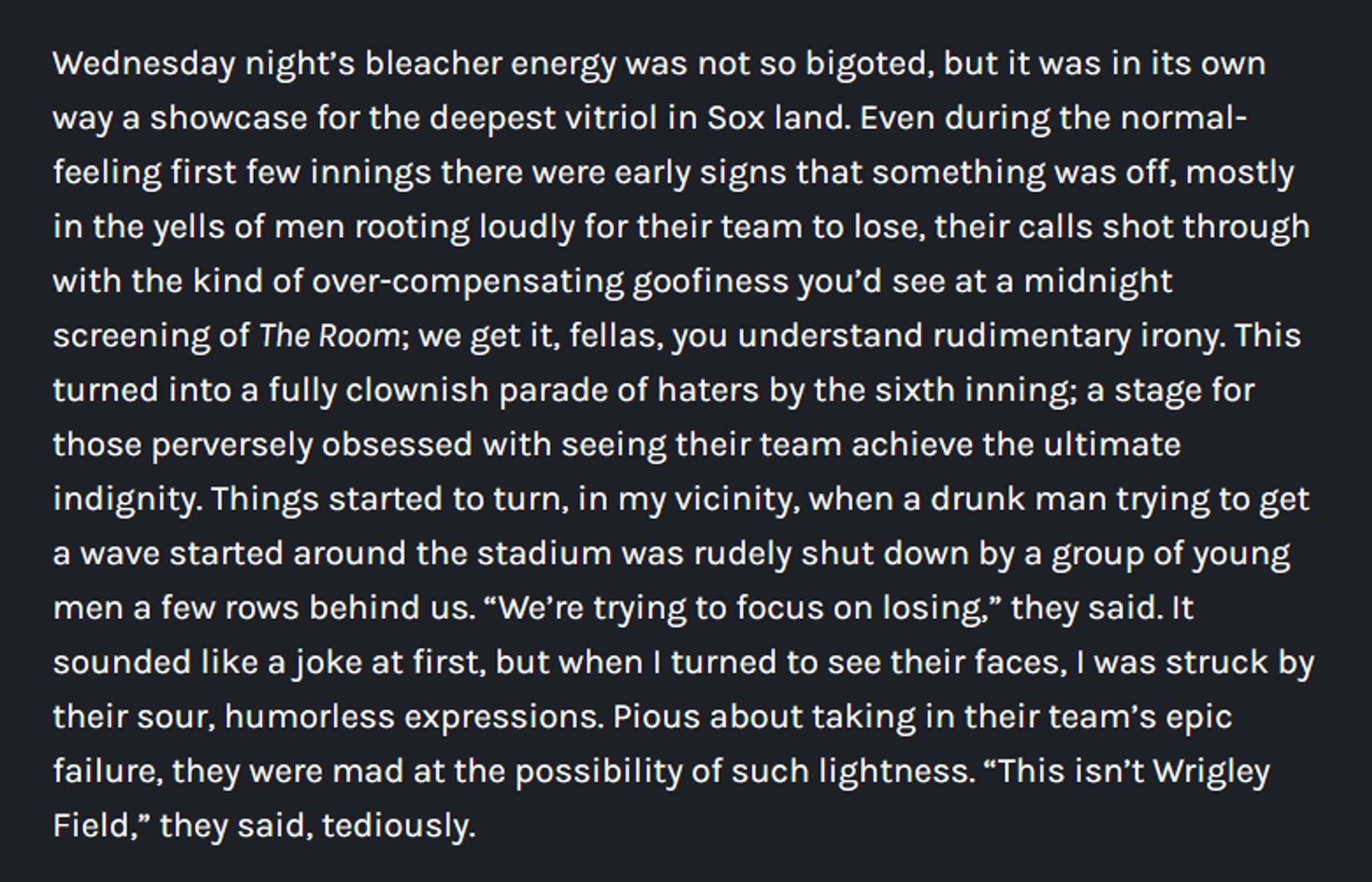 Wednesday night’s bleacher energy was not so bigoted, but it was in its own way a showcase for the deepest vitriol in Sox land. Even during the normal-feeling first few innings there were early signs that something was off, mostly in the yells of men rooting loudly for their team to lose, their calls shot through with the kind of over-compensating goofiness you’d see at a midnight screening of The Room; we get it, fellas, you understand rudimentary irony. This turned into a fully clownish parade of haters by the sixth inning; a stage for those perversely obsessed with seeing their team achieve the ultimate indignity. Things started to turn, in my vicinity, when a drunk man trying to get a wave started around the stadium was rudely shut down by a group of young men a few rows behind us. “We’re trying to focus on losing,” they said. It sounded like a joke at first, but when I turned to see their faces, I was struck by their sour, humorless expressions.