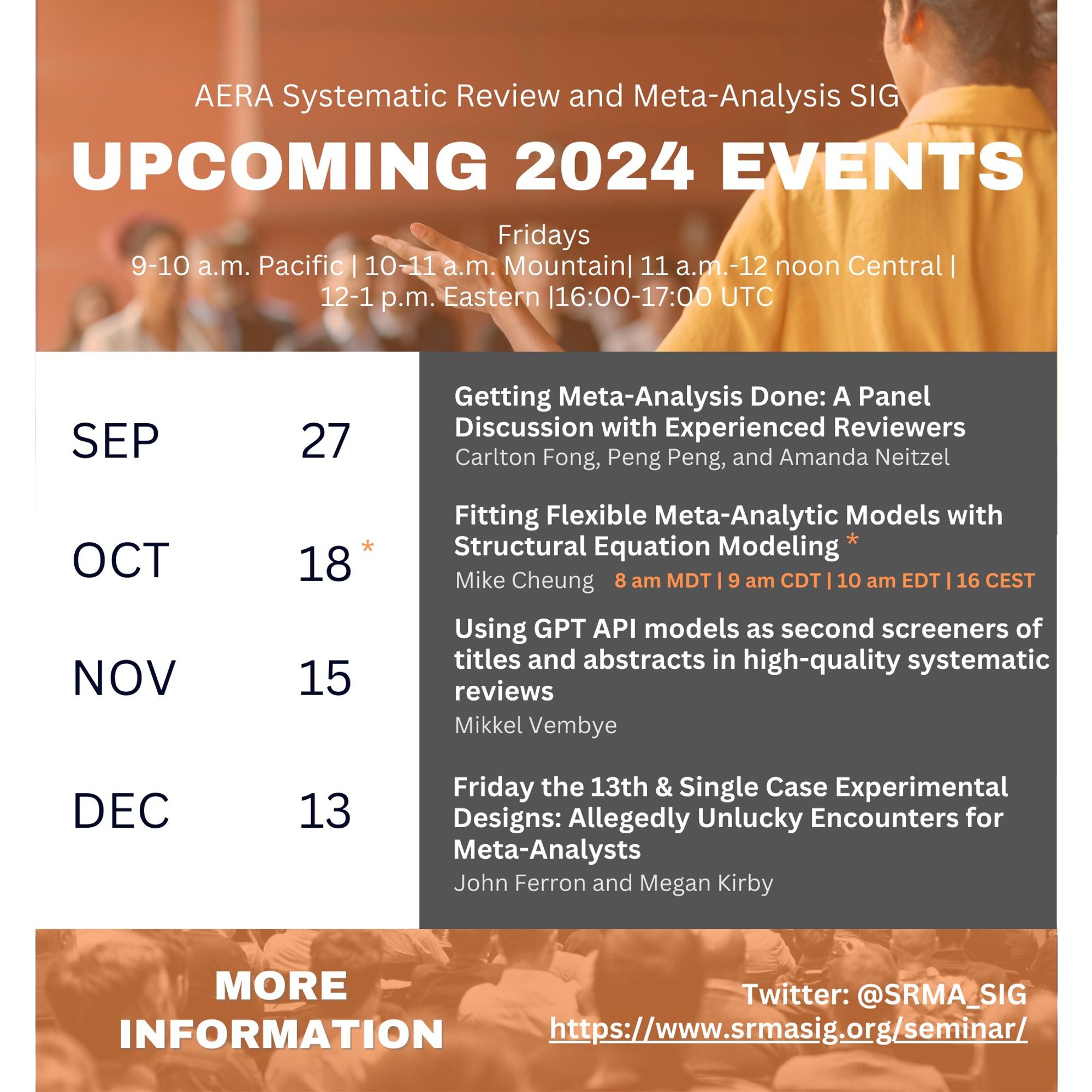 AERA Systematic Review and Meta-Analysis SIG 
Upcoming 2024 Events
Fridays 9-10 am Pacific, 10-11 am Mountain, 11-12 noon Central, 12-1 Eastern, 16.00-17.00 UTC

Sep 27: Getting Meta-Analysis Done: A Panel Discussion with Experienced Reviewers
Carlton Fong, Peng Peng, and Amanda Neitzel

Oct 18: Fitting Flexible Meta-Analytic Models with Structural Equation Modeling
Mike Cheung
Note special start time of 8 am MDT / 9 am CDT / 10 am EDT / 16 CEST

Nov 15: Using GPT API models as second screeners of titles and abstracts in high-quality systematic reviews
Mikkel Vembye

Dec 13: Friday the 13th and Single Case Experimental Designs: Allegedly Unlucky Encounters for Meta-Analysts
John Ferron and Megan Kirby