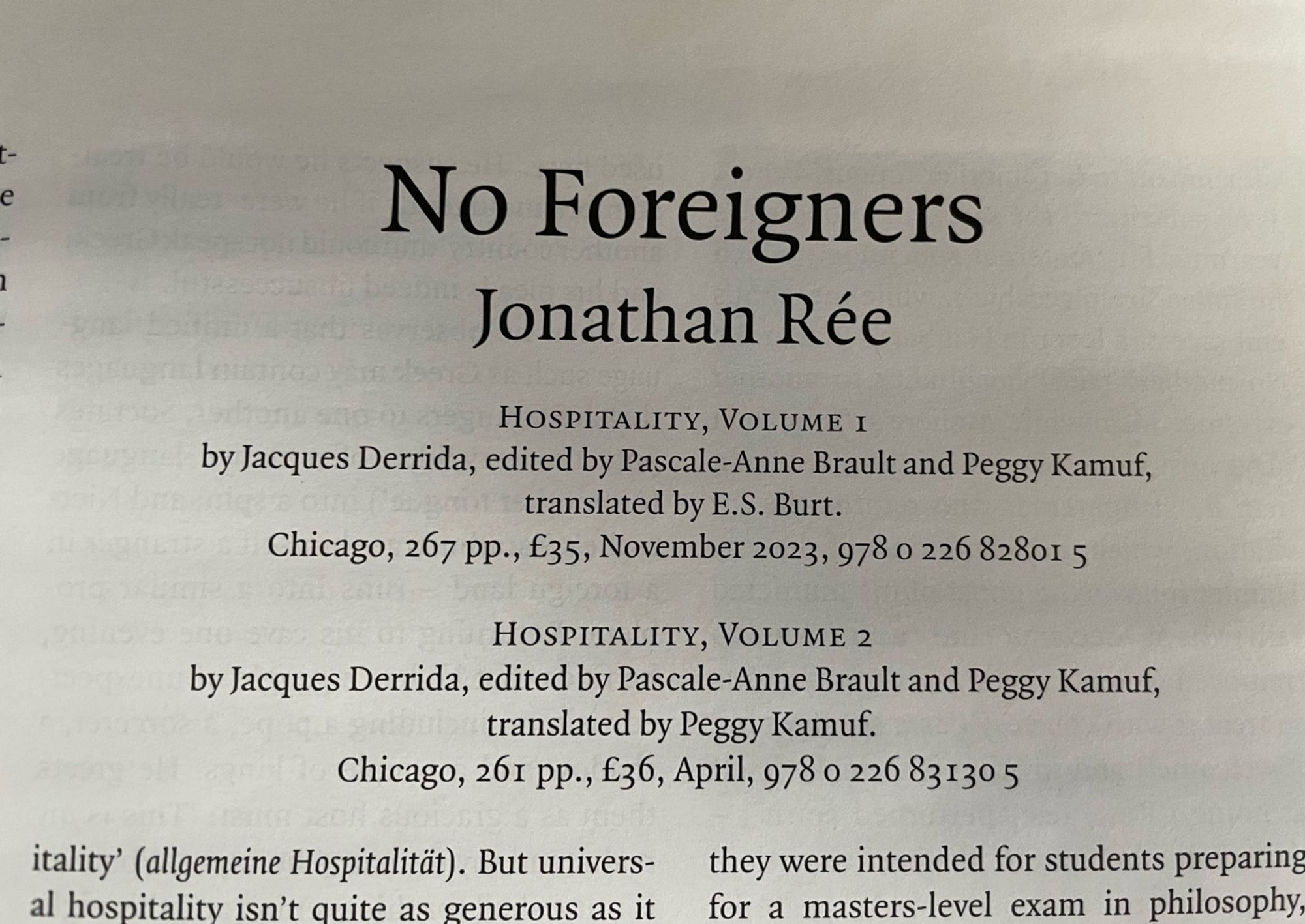 Photo of the title of a review in the LRB:

No Foreigners
Jonathan Rée

HOSPITALITY, VOLUME I
by Jacques Derrida, edited by Pascale-Anne Brault and Peggy Kamuf, translated by E.S. Burt.
Chicago, 267 PP., £35, November 2023, 978 0 226 82801 5
HOSPITALITY, VOLUME 2
by Jacques Derrida, edited by Pascale-Anne Brault and Peggy Kamuf, translated by Peggy Kamuf.
Chicago, 261 pp., £36, April, 978 0 226 83130 5