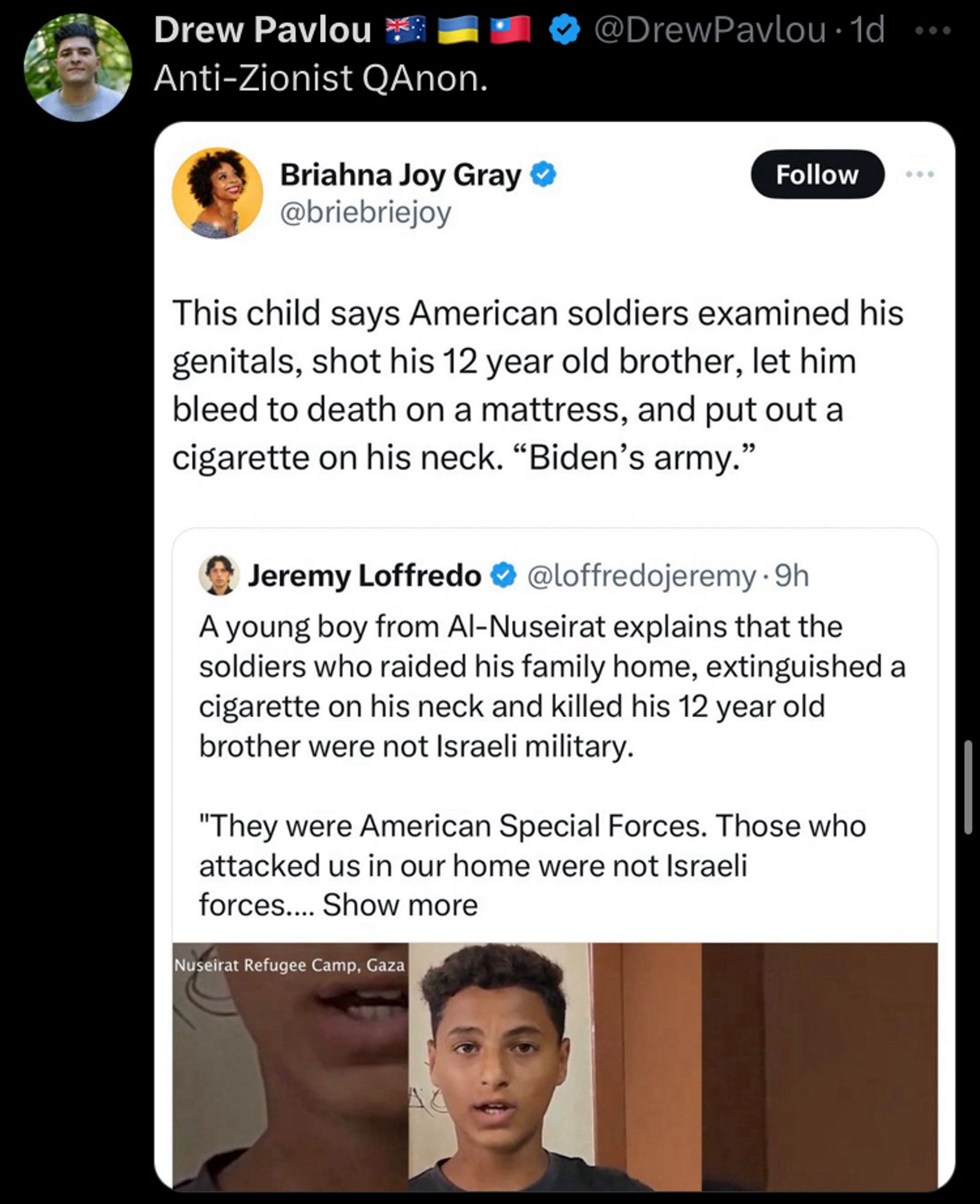 In the screenshot, Briahna Joy Gray quote tweets a tweet by Jeremy Loffredo. Jeremy Loffrado's tweet features a video, and reads "A young boy from Al-Nuseirat explains that the soldiers who raided his family home, extinguished a cigarette on his neck and killed his 12 year old brother were not Israeli military. 'They were American Special Forces. Those who attacked us in our home were not Israeli forces..." and then the show more button cuts the tweet off. Briahna Joy Gray quotes this tweet and says "This child says American soldiers examined his genitals, shot his 12 year old brother, let him bleed to death on a mattress, and put out a cigarette on his neck. 'Biden's army.'" Drew Pavlou posts a screenshot of the above and says "Anti-Zionist QAnon."