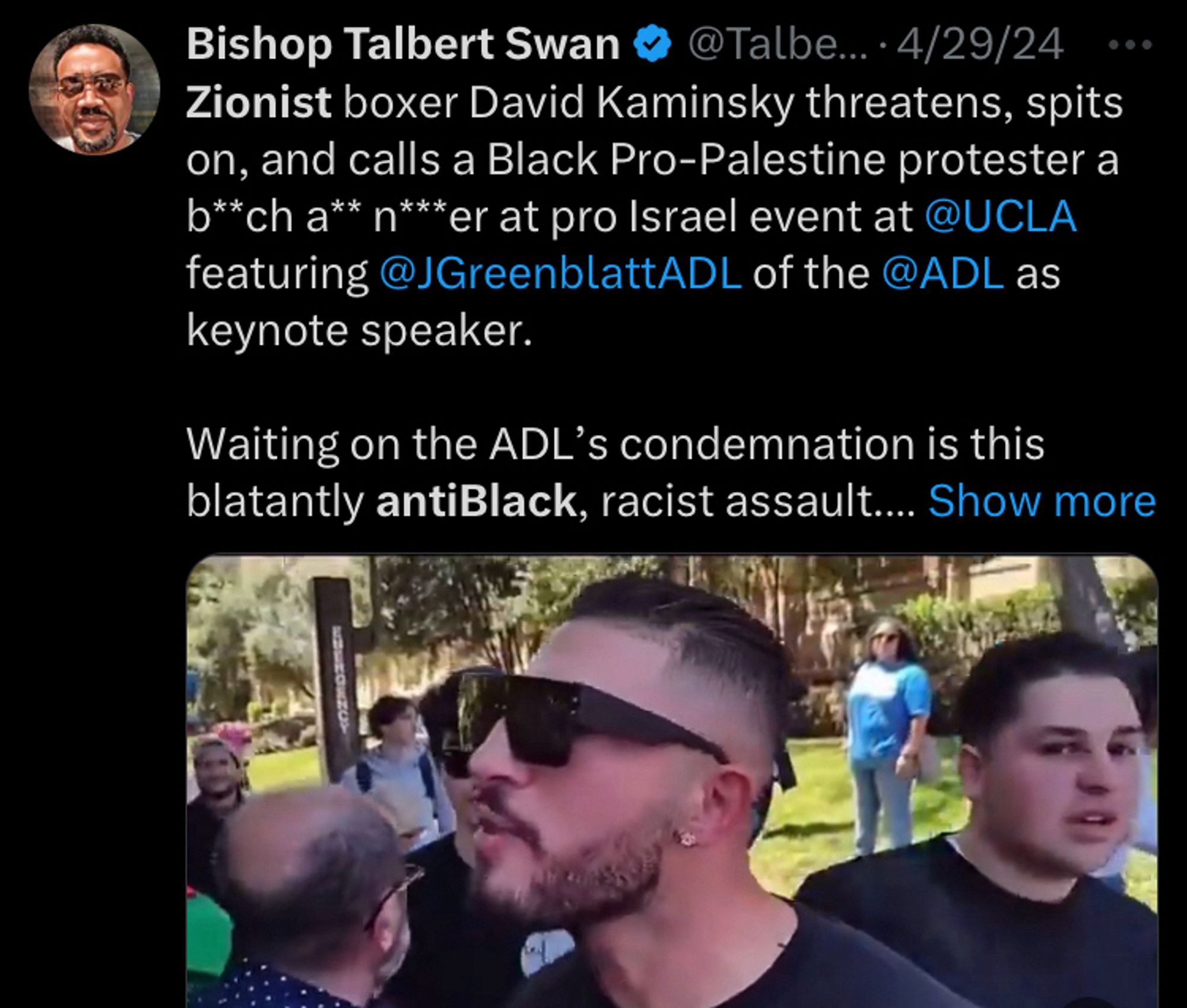 Bishop Talbert Swain tweets a video and says "Zionist boxer David Kaminsky threatens, spits on, and calls a Black Pro-Palestine protestor a b**ch a** n***er at pro Israel event at @UCLA featuring @JGreenblattADL of the @ADL as keynote speaker. Waiting on the ADL's condemnation is this antiBlack, racist assault.... (show more)"