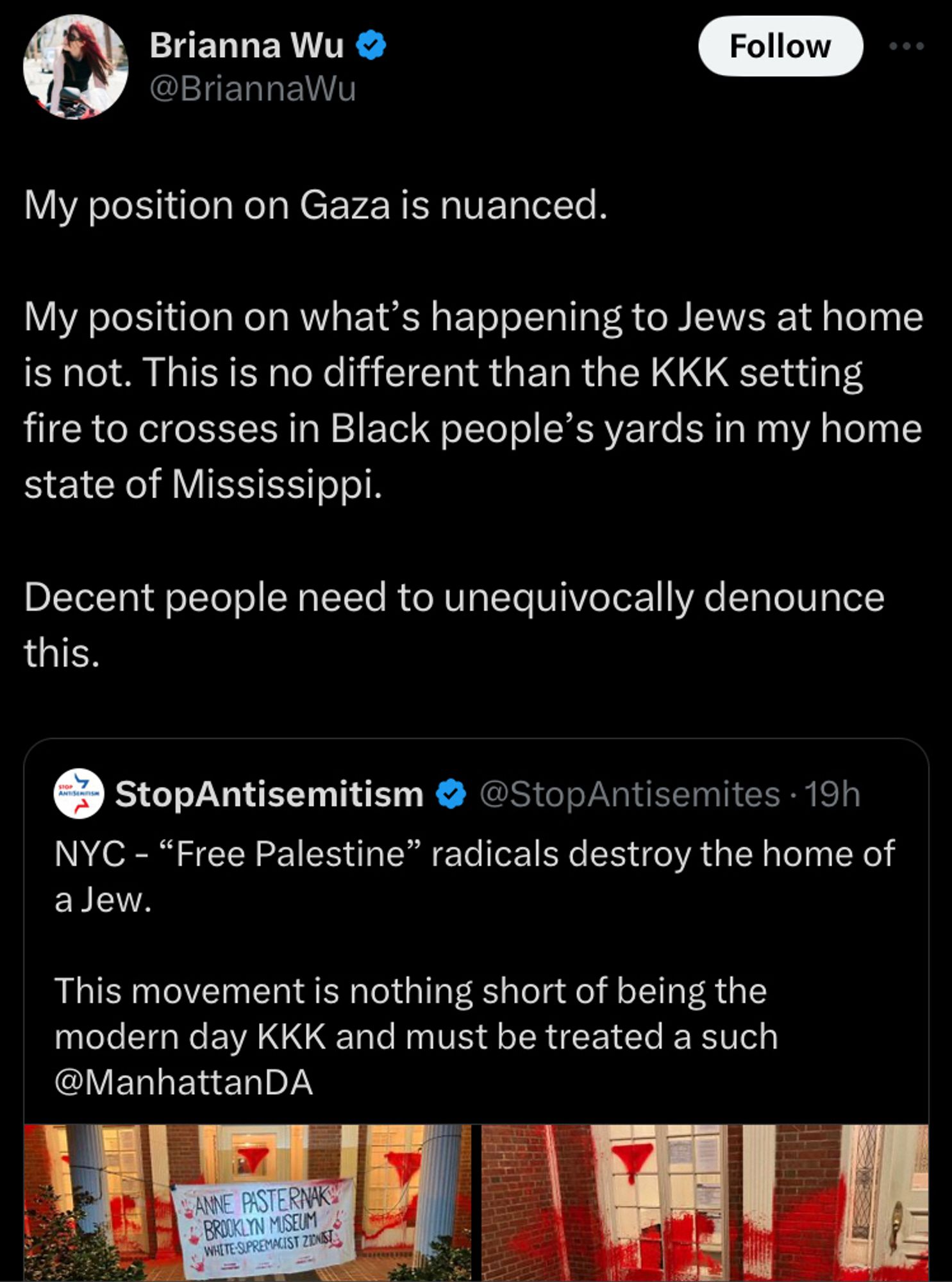 A Brianna Wu (I'm sorry) tweet where they quote a tweet by "StopAntisemitism". The quoted reads "NYC - 'Free Palestine' radicals destroy the home of a Jew. This movement is nothing short of being the modern day KKK and must be treated a such @ManhattanDA." Brianna Wu's tweet reads: "My position on Gaza is nuanced. My position on what's happening to Jews at home is not. This is no different than the KKK setting fire to crosses in Black people's yards in my home state of Mississippi. Decent people need to unequivocally denounce this."