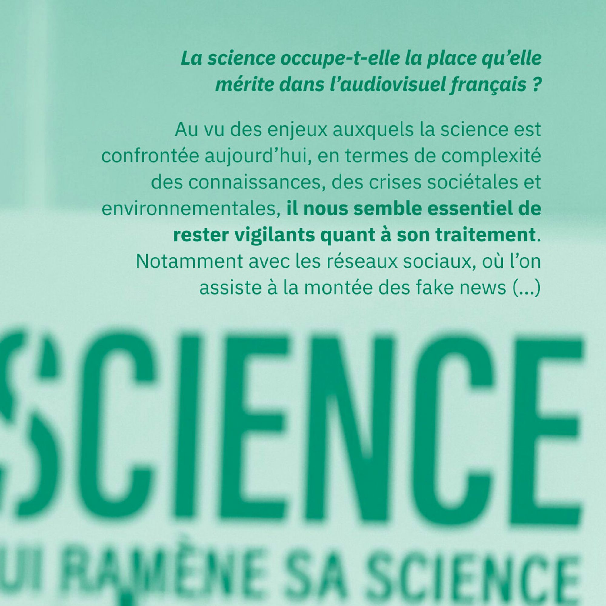 La science occupe-t-elle la place qu’elle mérite dans l’audiovisuel français ?
Au vu des enjeux auxquels la science est confrontée aujourd’hui, en termes de complexité des connaissances, des crises sociétales et environnementales, il nous semble essentiel de rester vigilants quant à son traitement. Notamment avec les réseaux sociaux, où l’on assiste à la montée des fake news (...)