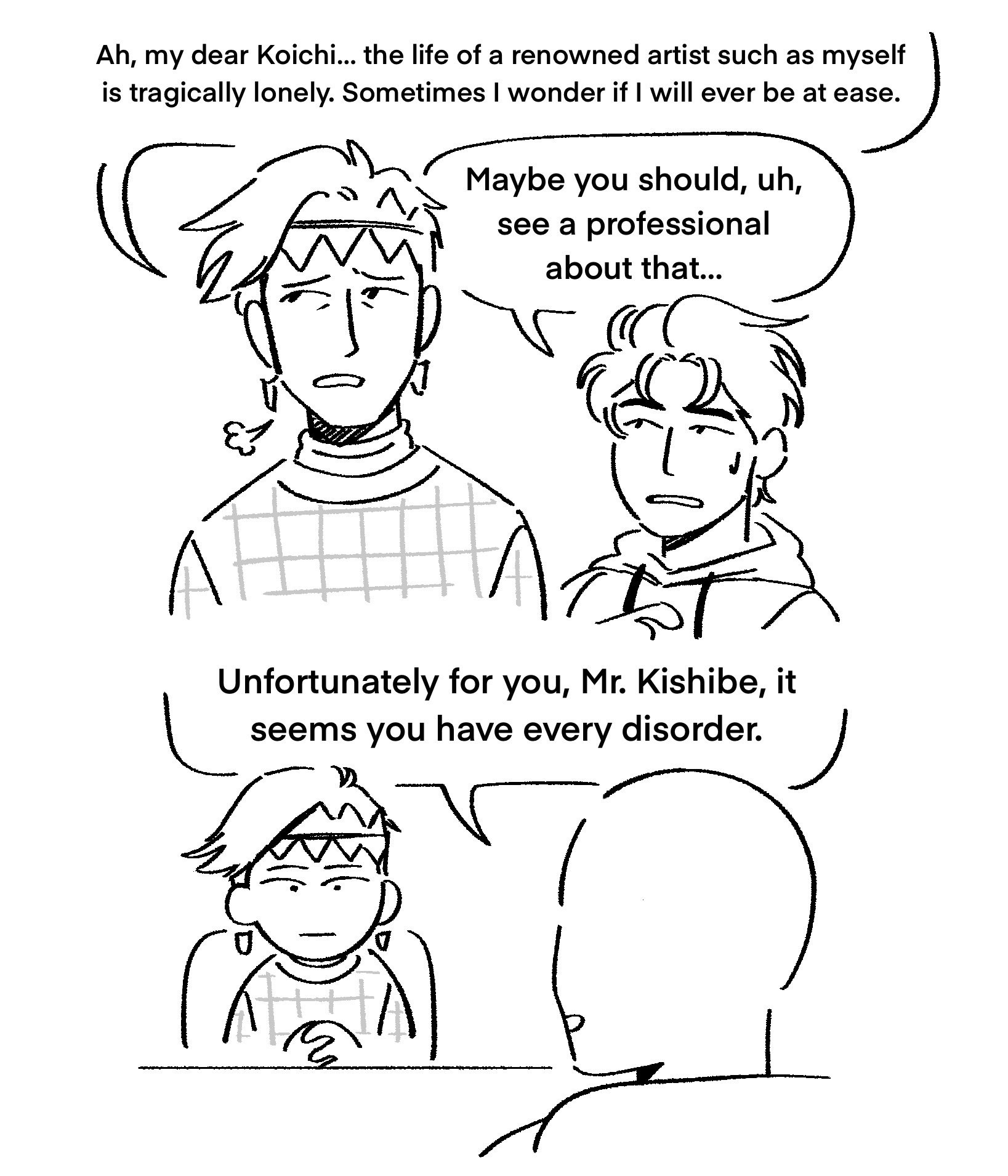 a comic where rohan laments, “Ah, my dear Koichi… the life of a renowned artist such as myself is tragically lonely. Sometimes I wonder if I will ever be at ease.” to which koichi replies, “Maybe you should, uh, see a professional about that…”

the next panel is a psychiatrist telling rohan, “Unfortunately for you, Mr. Kishibe, it seems you have every disorder.”