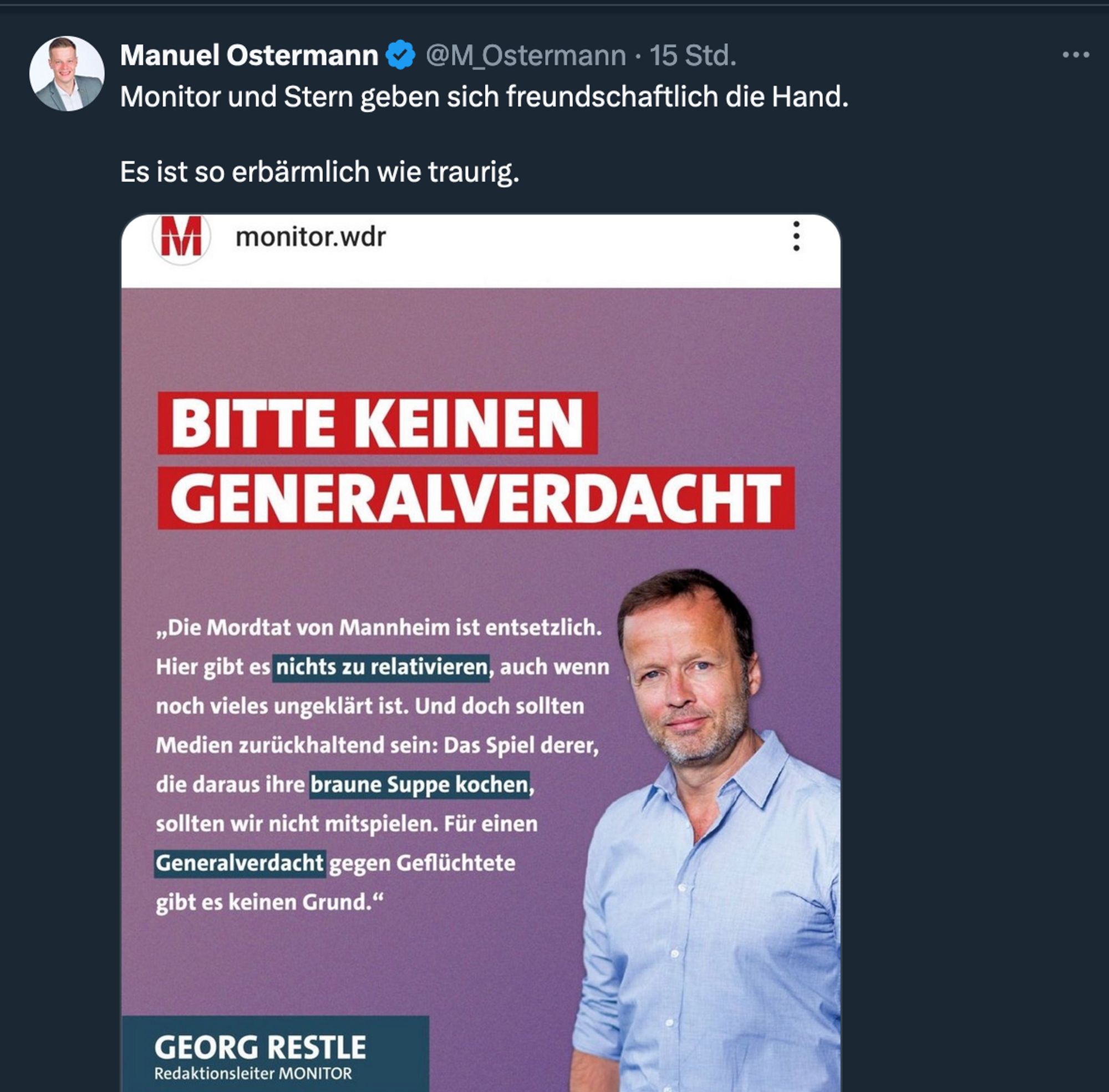 Social Media Post von Georg Restle, Redaktionsleiter Monitor / WDR:
BITTE KEINEN
GENERALVERDACHT
„Die Mordtat von Mannheim ist entsetzlich.
Hier gibt es nichts zu relativieren, auch wenn noch vieles ungeklärt ist. Und doch sollten Medien zurückhaltend sein: Das Spiel derer, die daraus ihre braune Suppe kochen, sollten wir nicht mitspielen. Für einen Generalverdacht gegen Geflüchtete gibt es keinen Grund."

Manuel Ostermann kommentiert das bei Twitter mit den Worten:
"Monitor und Stern geben sich freundschaftlich die Hand. Es ist so erbärmlich wie traurig."