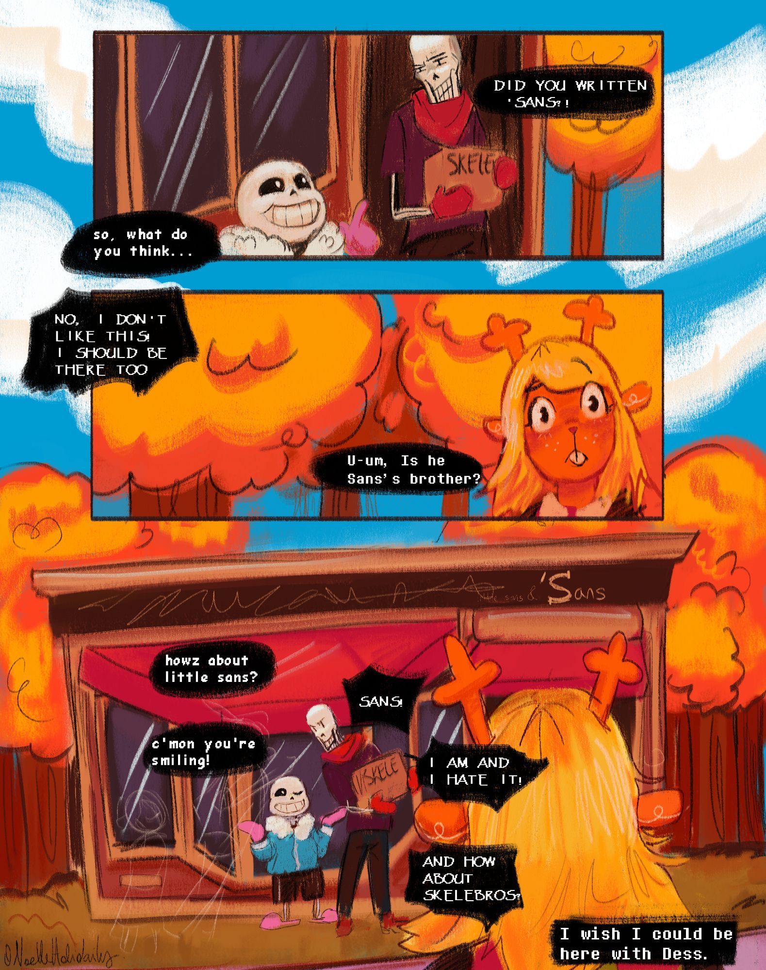 It's digital artwork made by The Witch of Art.
The background shows that they're in home town, and near to Sans' grocery.

In the first panel, it shows Papyrus holding a box, and asking Sans with an upset expression: 
DID YOU WRITTEN 'SANS?!
Sans replied him: so what do you think...

In the second panel, it shows Noelle looking at Sans and Papyrus discussing , and wonders U-um, is he sans' brother?
Papyrus replied him back: NO, I DON'T LIKE THIS. I SHOULD BE THERE TOO!

In the third panel, it shows that vague image of Dess, and Kid Noelle, and Papyrus being upset while smiling, and Sans smiling and winking.
Sans joking:
howz about little sans?
Papyrus yelled at him: SANS!
Sans: c'mon you're smiling!
Papyrus: AND HOW ABOUT SKELEBROS?!

Noelle imagined the scene of Dess and her children, and thought: 
I wish I could be here with Dess.