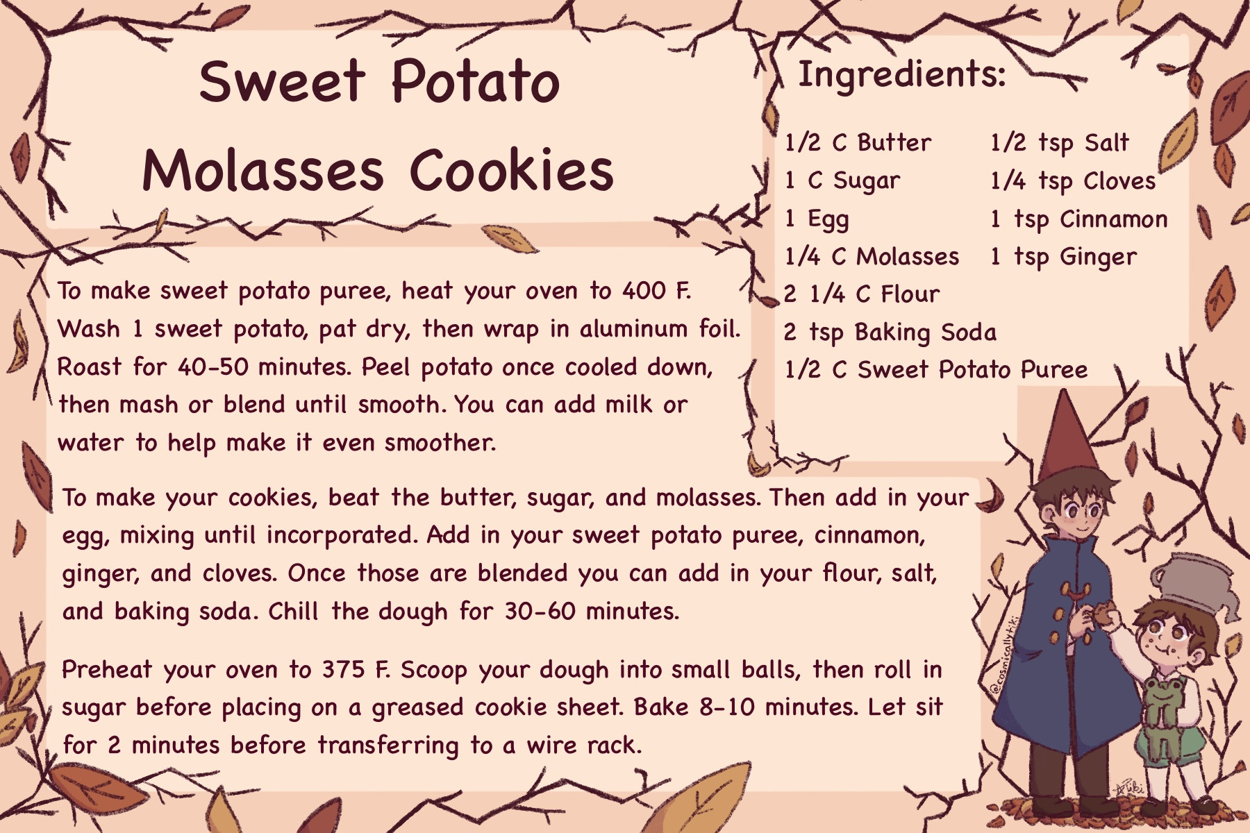 Recipe card for Sweet Potato Molasses Cookies. Art off to the right features Wirt and Greg from Over the Garden Wall. The rest of the card is decorated with dark tree branches and autumn colored leaves. Wirt wears a blue cloak and a red pointed hat. He has short messy brown hair. He’s reaching out to his brother Greg who is handing him a cookie. Greg is holding a frog in his other arm. He’s wearing green suspenders over a white shirt and tights. On top of his head he wears a silver tea kettle. He has warmer brown hair, just as short and messy.

RECIPE

Ingredients:

1/2 C Butter
1 C Sugar
1 Egg
1/4 C Molasses 
2 1/4 C Flour
2 tsp Baking Soda
1/2 tsp Salt
1/2 C Sweet Potato Puree
1/4 tsp Cloves
1 tsp Cinnamon
1 tsp Ginger

To make sweet potato puree, heat your oven to 400 F. Wash 1 sweet potato, pat dry, then wrap in aluminum foil. Roast for 40-50 minutes. Peel potato once cooled down, then mash or blend until smooth. You can add milk or water to help make it even smoother. 

To make your cookies, beat the butter, sugar, and molasses. Then add in your egg, mixing until incorporated. Add in your sweet potato puree, cinnamon, ginger, and cloves. Once those are blended you can add in your flour, salt, and baking soda. Chill the dough for 30-60 minutes. 

Preheat your oven to 375 F. Scoop your dough into small balls, then roll in sugar before placing on a greased cookie sheet. Bake 8-10 minutes. Let sit for 2 minutes before transferring to a wire rack.