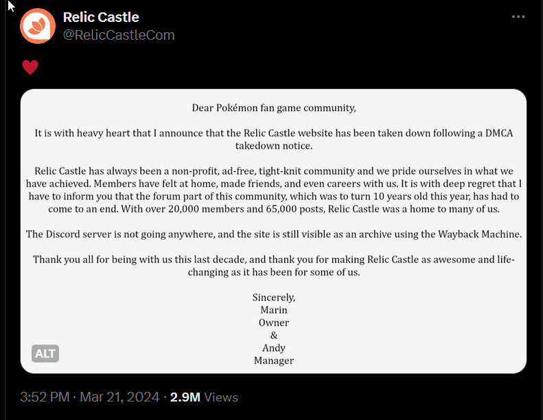 Dear Pokémon fan game community,

It is with heavy heart that I announce that the Relic Castle website has been taken down following a DMCA takedown notice.

Relic Castle has always been a non-profit, ad-free, tight-knit community and we pride ourselves in what we have achieved. Members have felt at home, made friends, and even careers with us. It is with deep regret that I have to inform you that the forum part of this community, which was to turn 10 years old this year, has had to come to an end. With over 20,000 members and 65,000 posts, Relic Castle was a home to many of us.

The Discord server is not going anywhere, and the site is still visible as an archive using the Wayback Machine.

Thank you all for being with us this last decade, and thank you for making Relic Castle as awesome and life-changing as it has been for some of us.

Sincerely,
Marin
Owner
&
Andy
Manager