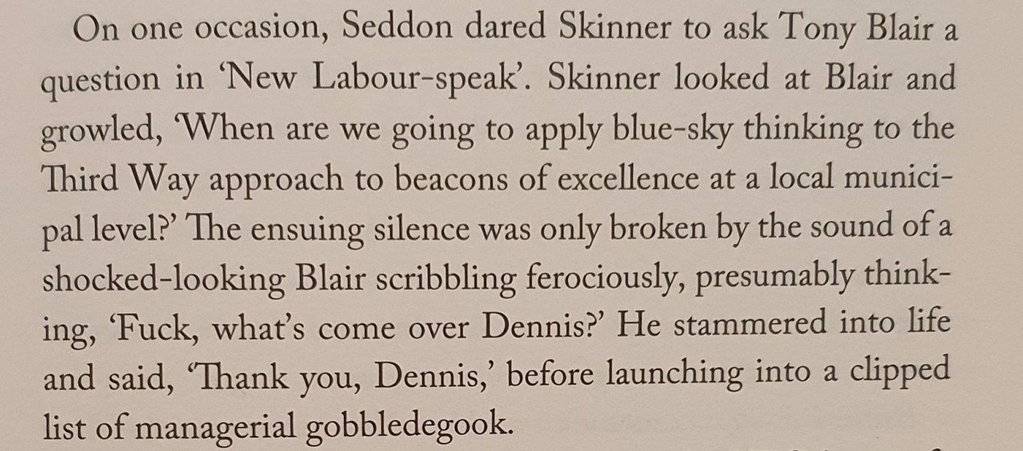 On one occasion, Seddon dared Skinner to ask Tony Blair a question in 'New Labour-speak'. Skinner looked at Blair and growled, 'When are we going to apply bluesky thinking to the Third Way approach to beacons of excellence at a local municipal level?' The ensuing silence was only broken by the sound of a shocked-looking Blair scribbling ferociously, presumably thinking, 'Fuck, what's come over Dennis?' He stammered into life and said, 'Thank you, Dennis,' before launching into a clipped list of managerial gobbledegook.