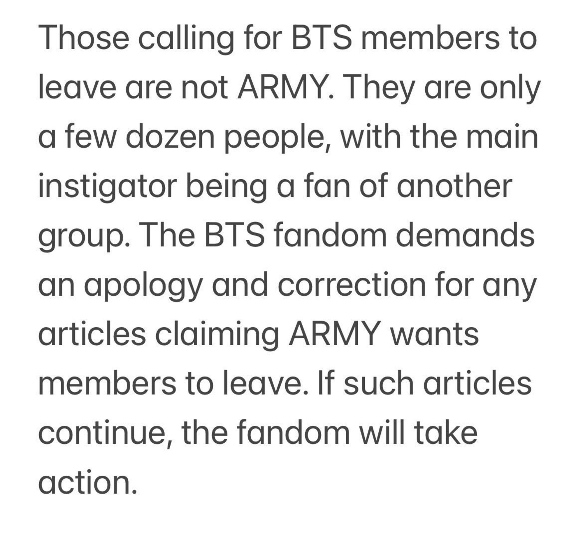 Those calling for BTS members to leave are not ARMY.  They are only a few dozen people, with the main instigator being a fan of another group.  The BTS fandom demands an apology and correction for any articles claiming ARMY wants members to leave.  If such articles continue, the fandom will take action.