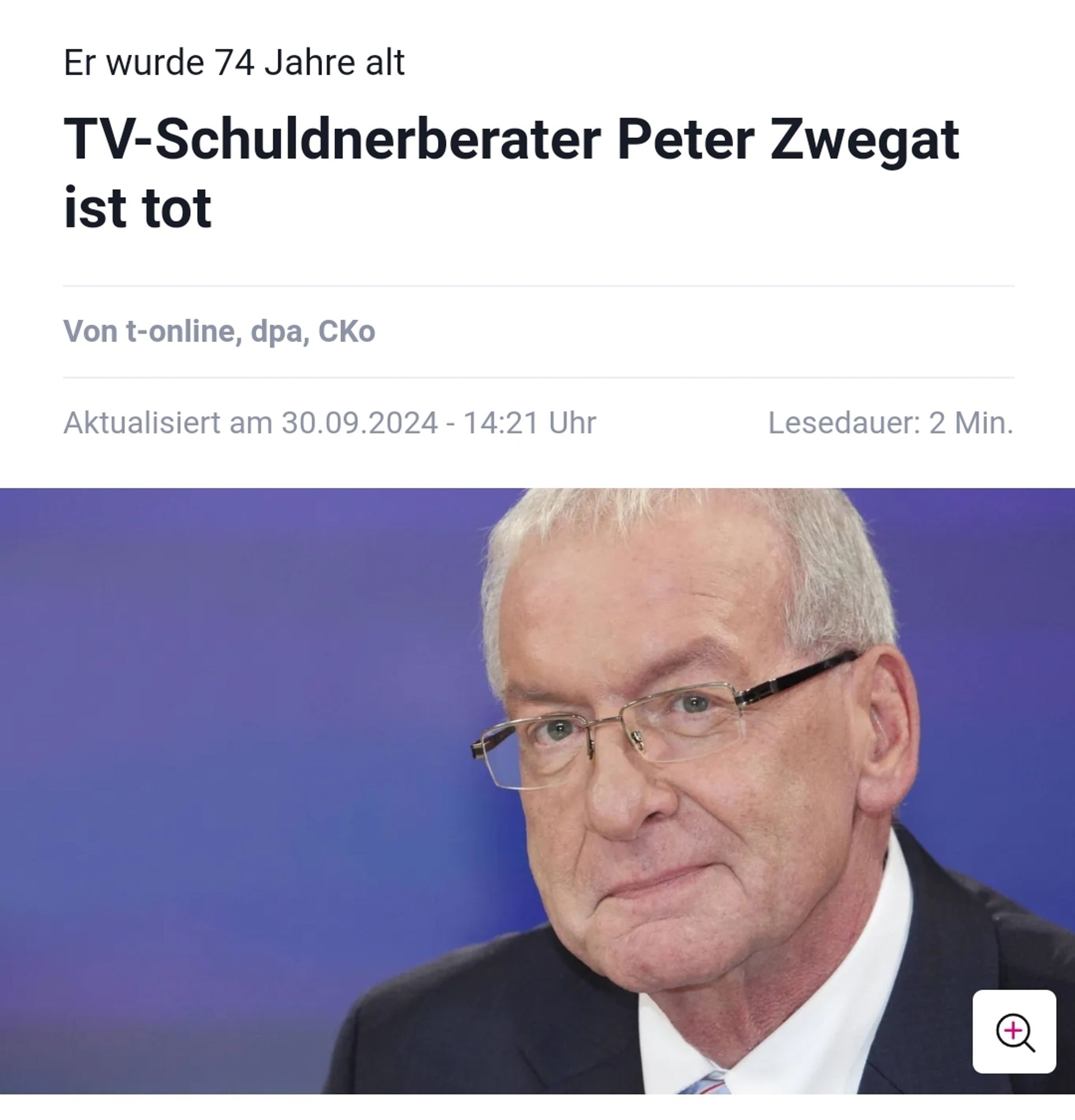 T-Online Nachrichtenseite:
"Er wurde 74 Jahre alt
TV-Schuldnerberater Peter Zwegat ist tot
Von 
t-online
, 
dpa
, 
CKo
Aktualisiert am 30.09.2024 - 14:21 Uhr
Lesedauer: 2 Min."

Dazu ein Foto von Peter Zwegat mit Brille und verschmitztem Lächeln