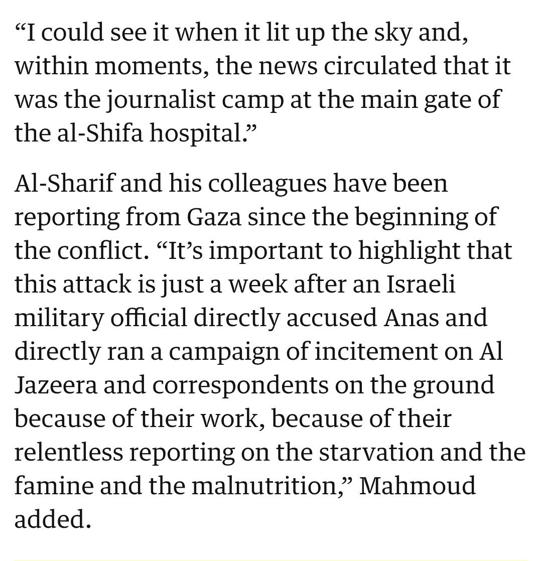 "I could see it when it lit up the sky and, within moments, the news circulated that it was the journalist camp at the main gate of the al-Shifa hospital." 
Al-Sharif and his colleagues have been reporting from Gaza since the beginning of the conflict. " It's important to highlight that this attack is just a week after an Israeli military official directly accused Anas and directly ran a campaign of incitement on Al Jazeera and correspondents on the ground because of their work, because of their relentless reporting on the starvation and the famine and the malnutrition, Mahmoud added.